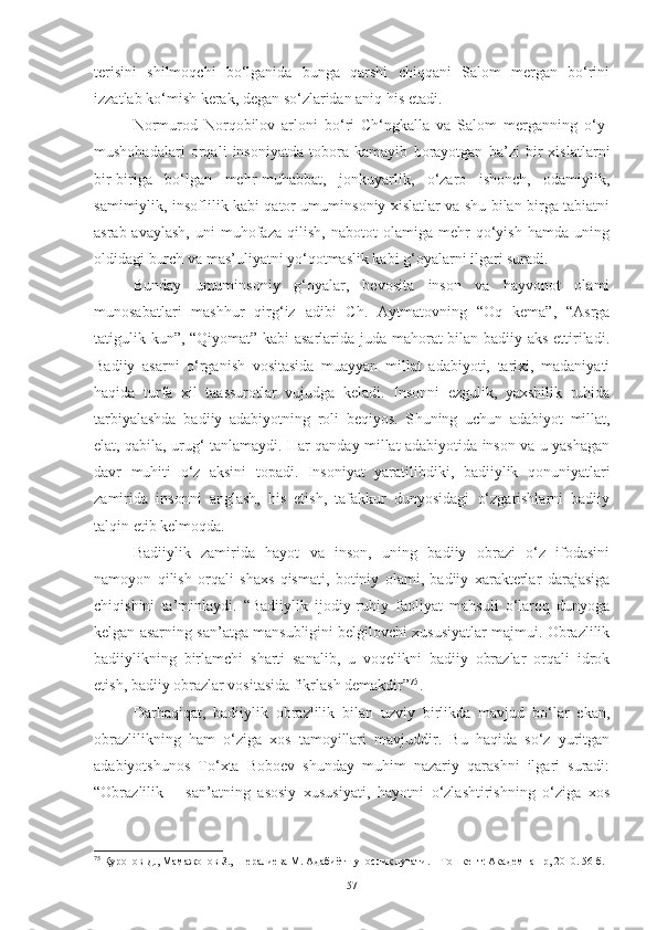 terisini   shilmoqchi   bo‘lganida   bunga   qarshi   chiqqani   Salom   mergan   bo‘rini
izzatlab ko‘mish kerak, degan so‘zlaridan aniq his etadi. 
Normurod   Norqobilov   arloni   bo‘ri   Ch‘ngkalla   va   Salom   merganning   o‘y-
mushohadalari   orqali   insoniyatda   tobora   kamayib   borayotgan   ba’zi   bir   xislatlarni
bir-biriga   bo‘lgan   mehr-muhabbat,   jonkuyarlik,   o‘zaro   ishonch,   odamiylik,
samimiylik, insoflilik kabi qator umuminsoniy xislatlar va shu bilan birga tabiatni
asrab-avaylash,   uni   muhofaza   qilish,   nabotot   olamiga   mehr   qo‘yish   hamda   uning
oldidagi burch va mas’uliyatni yo‘qotmaslik kabi g‘oyalarni ilgari suradi. 
Bunday   umuminsoniy   g‘oyalar,   bevosita   inson   va   hayvonot   olami
munosabatlari   mashhur   qirg‘iz   adibi   Ch.   Aytmatovning   “Oq   kema”,   “Asrga
tatigulik kun”, “Qiyomat” kabi asarlarida juda mahorat bilan badiiy aks ettiriladi.
Badiiy   asarni   o‘rganish   vositasida   muayyan   millat   adabiyoti,   tarixi,   madaniyati
haqida   turfa   xil   taassurotlar   vujudga   keladi.   Insonni   ezgulik,   yaxshilik   ruhida
tarbiyalashda   badiiy   adabiyotning   roli   beqiyos.   S h uning   uchun   adabiyot   millat,
elat, qabila, urug‘ tanlamaydi. Har qanday millat adabiyotida inson va u yashagan
davr   muhiti   o‘z   aksini   topadi.   Insoniyat   yaratilibdiki,   badiiylik   qonuniyatlari
zamirida   insonni   anglash,   his   etish,   tafakkur   dunyosidagi   o‘zgarishlarni   badiiy
talqin etib kelmoqda. 
Badiiylik   zamirida   hayot   va   inson,   uning   badiiy   obrazi   o‘z   ifodasini
namoyon   qilish   orqali   shaxs   qismati,   botiniy   olami,   badiiy   xarakterlar   darajasiga
chiqishini   ta’minlaydi.   “Badiiylik   ijodiy-ruhiy   faoliyat   mahsuli   o‘laroq   dunyoga
kelgan asarning san’atga mansubligini belgilovchi xususiyatlar majmui. Obrazlilik
badiiylikning   birlamchi   sharti   sanalib,   u   voqelikni   badiiy   obrazlar   orqali   idrok
etish, badiiy obrazlar vositasida fikrlash demakdir” 75
.
Darhaqiqat,   badiiylik   obrazlilik   bilan   uzviy   birlikda   mavjud   bo‘lar   ekan,
obrazlilikning   ham   o‘ziga   xos   tamoyillari   mavjuddir.   Bu   haqida   so‘z   yuritgan
adabiyotshunos   To‘xta   Boboev   shunday   muhim   nazariy   qarashni   ilgari   suradi:
“Obrazlilik   –   san’atning   asosiy   xususiyati,   hayotni   o‘zlashtirishning   o‘ziga   xos
75
 Қуронов Д., Мамажонов З., Шералиева М. Адабиётшунослик луғати. – Тошкент: Академнашр, 2010. 56-б.
57 