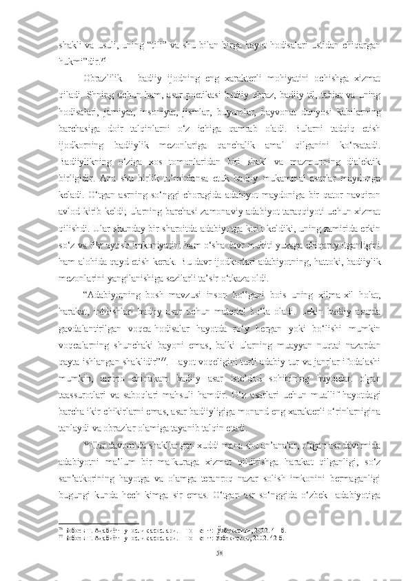 shakli  va usuli,  uning “tili” va shu bilan birga hayot  hodisalari  ustidan  chiqargan
hukmi”dir. 76
 
O brazlilik   –   badiiy   ijodning   eng   xarakterli   mohiyatini   ochishga   xizmat
qiladi.   Shning   uchun   ham,   asar   poetikasi   badiiy   obraz,   badiiy   til,   tabiat   va   uning
hodisalari,   jamiyat,   insoniyat,   jismlar,   buyumlar,   hayvonat   dunyosi   kabilarning
barchasiga   doir   talqinlarni   o‘z   ichiga   qamrab   oladi.   Bularni   tadqiq   etish
ijodkorning   badiiylik   mezonlariga   qanchalik   amal   qilganini   ko‘rsatadi.
Badiiylikning   o‘ziga   xos   tomonlaridan   biri   shakl   va   mazmunning   dialektik
birligidir.   Ana   shu   birlik   ta’minlansa   etuk   badiiy   mukammal   asarlar   maydonga
keladi.   O‘tgan   asrning   so‘nggi   choragida   adabiyot   maydoniga   bir   qator   navqiron
avlod kirib keldi; ularning barchasi zamonaviy adabiyot taraqqiyoti uchun xizmat
qilishdi. Ular   shunday bir sharoitda adabiyotga kirib keldiki, uning zamirida erkin
so‘z va fikr aytish imkoniyatini ham o‘sha davr muhiti yuzaga chiqarayotganligini
ham alohida qayd etish kerak.   Bu davr ijodkorlari adabiyotning, hattoki, badiiylik
mezonlarini yangilanishiga sezilarli ta’sir o‘tkaza oldi. 
“Adabiyotning   bosh   mavzusi   inson   bo‘lgani   bois   uning   xilma-xil   holat,
harakat,   intilishlari   badiiy   asar   uchun   material   bo‘la   oladi.   Lekin   badiiy   asarda
gavdalantirilgan   voqea-hodisalar   hayotda   ro‘y   bergan   yoki   bo‘lishi   mumkin
voqealarning   shunchaki   bayoni   emas,   balki   ularning   muayyan   nuqtai   nazardan
qayta ishlangan shaklidir” 77
. Hayot voqeligini turli adabiy tur va janrlar ifodalashi
mumkin,   ammo   chinakam   badiiy   asar   iste’dod   sohibining   hayotdan   olgan
taassurotlari   va   saboqlari   mahsuli   hamdir .   O‘z   asarlari   uchun   muallif   hayotdagi
barcha ikir-chikirlarni emas, asar badiiyligiga monand eng xarakterli o‘rinlarnigina
tanlaydi va obrazlar olamiga tayanib talqin etadi. 
Yillar davomida shakllangan xuddi mana shu an’analar, o‘tgan asr davomida
adabiyotni   ma’lum   bir   mafkuraga   xizmat   qildirishga   harakat   qilganligi,   so‘z
san’atkorining   hayotga   va   olamga   teranroq   nazar   solish   imkonini   bermaganligi
bugungi   kunda   hech   kimga   sir   emas.   O‘tgan   asr   so‘nggida   o‘zbek     adabiyotiga
76
 Бобоев Т. Адабиётшунослик асослари. – Тошкент:  Ўзбекистон, 2002. 41-б.
77
 Бобоев Т. Адабиётшунослик асослари. – Тошкент: Ўзбекистон, 2002. 42-б.
58 