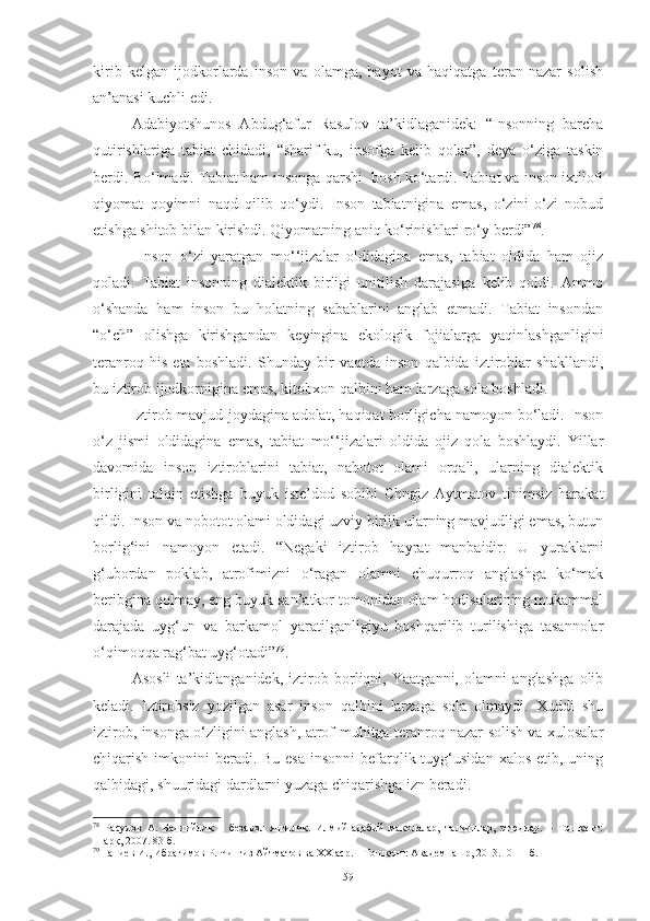 kirib   kelgan   ijodkorlarda   inson   va   olamga,   hayot   va   haqiqatga   teran   nazar   solish
an’anasi kuchli edi. 
Adabiyotshunos   Abdug‘afur   Rasulov   ta’kidlaganidek:   “Insonning   barcha
qutirishlariga   tabiat   chidadi,   “sharif-ku,   insofga   kelib   qolar”,   deya   o‘ziga   taskin
berdi. Bo‘lmadi. Tabiat ham insonga qarshi  bosh ko‘tardi. Tabiat va inson ixtilofi
qiyomat   qoyimni   naqd   qilib   qo‘ydi.   Inson   tabiatnigina   emas,   o‘zini-o‘zi   nobud
etishga shitob bilan kirishdi. Qiyomatning aniq ko‘rinishlari ro‘y berdi” 78
.
  Inson   o‘zi   yaratgan   mo‘‘jizalar   oldidagina   emas,   tabiat   oldida   ham   ojiz
qoladi.   Tabiat   insonning   dialektik   birligi   unitilish   darajasiga   kelib   qoldi.   Ammo
o‘shanda   ham   inson   bu   holatning   sabablarini   anglab   etmadi.   Tabiat   insondan
“o‘ch”   olishga   kirishgandan   keyingina   ekologik   fojialarga   yaqinlashganligini
teranroq   his   eta   boshladi.   Shunday   bir   vaqtda   inson   qalbida   iztiroblar   shakllandi,
bu iztirob ijodkornigina emas, kitobxon qalbini ham larzaga sola boshladi. 
Iztirob mavjud joydagina adolat, haqiqat borligicha namoyon bo‘ladi. Inson
o‘z   jismi   oldidagina   emas,   tabiat   mo‘‘jizalari   oldida   ojiz   qola   boshlaydi.   Yillar
davomida   inson   iztiroblarini   tabiat,   nabotot   olami   orqali,   ularning   dialektik
birligini   talqin   etishga   buyuk   iste’dod   sohibi   Chngiz   Aytmatov   tinimsiz   harakat
qildi. Inson va nobotot olami oldidagi uzviy birlik ularning mavjudligi emas, butun
borlig‘ini   namoyon   etadi.   “Negaki   iztirob   hayrat   manbaidir.   U   yuraklarni
g‘ubordan   poklab,   atrofimizni   o‘ragan   olamni   chuqurroq   anglashga   ko‘mak
beribgina qolmay, eng buyuk san’atkor tomonidan olam hodisalarining mukammal
darajada   uyg‘un   va   barkamol   yaratilganligiyu   boshqarilib   turilishiga   tasannolar
o‘qimoqqa rag‘bat uyg‘otadi” 79
. 
Asosli   ta’kidlanganidek,   iztirob   borliqni,   Yaatganni,   olamni   anglashga   olib
keladi.   Iztirobsiz   yozilgan   asar   inson   qalbini   larzaga   sola   olmaydi.   Xuddi   shu
iztirob, insonga o‘zligini anglash, atrof-muhitga teranroq nazar solish va xulosalar
chiqarish imkonini  beradi.  Bu esa  insonni  befarqlik tuyg‘usidan  xalos etib, uning
qalbidagi, shuuridagi dardlarni yuzaga chiqarishga izn beradi. 
78
  Расулов   А.   Бадиийлик   –   безавол   янгилик.   Илмий-адабий   мақолалар,   талқинлар,   этюдлар.   –   Тошкент:
Шарқ, 2007. 83-б.
79
 Ғаниев И., Ибрагимов Р. Чингиз Айтматов ва ХХ аср. – Тошкент: Академнашр, 2013.10-11-б.
59 