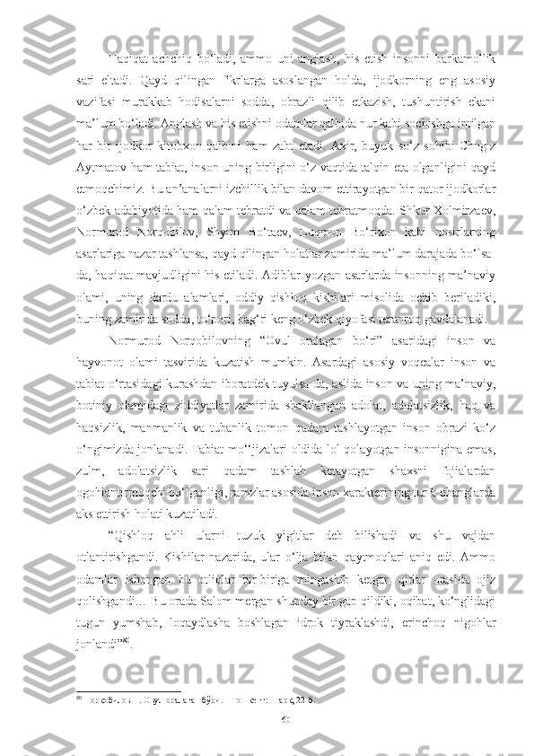 Haqiqat   achchiq   bo‘ladi,   ammo   uni   anglash,   his   etish   insonni   barkamollik
sari   eltadi.   Qayd   qilingan   fikrlarga   asoslangan   holda,   ijodkorning   eng   asosiy
vazifasi   murakkab   hodisalarni   sodda,   obrazli   qilib   etkazish,   tushuntirish   ekani
ma’lum bo‘ladi. Anglash va his etishni odamlar qalbida nur kabi sochishga intilgan
har   bir   ijodkor   kitobxon   qalbini   ham   zabt   etadi.   Axir,   buyuk   so‘z   sohibi   Chngiz
Aytmatov ham tabiat, inson uning birligini o‘z vaqtida talqin eta olganligini qayd
etmoqchimiz. Bu an’analarni izchillik bilan davom ettirayotgan bir qator ijodkorlar
o‘zbek adabiyotida ham qalam tebratdi va qalam tebratmoqda. Shkur Xolmirzaev,
Normurod   Norqobilov,   Shyim   Bo‘taev,   Luqmon   Bo‘rixon   kabi   nosirlarning
asarlariga nazar tashlansa, qayd qilingan holatlar zamirida ma’lum darajada bo‘lsa-
da, haqiqat mavjudligini his etiladi. Adiblar yozgan asarlarda insonning ma’naviy
olami,   uning   dardu   alamlari,   oddiy   qishloq   kishilari   misolida   ochib   beriladiki,
buning zamirida sodda, to‘pori, bag‘ri keng o‘zbek qiyofasi teranroq gavdalanadi. 
N ormurod   Norqobilovning   “Ovul   oralagan   bo‘ri”   asaridagi   inson   va
hayvonot   olami   tasvirida   kuzatish   mumkin.   Asardagi   asosiy   voqealar   inson   va
tabiat o‘rtasidagi kurashdan iboratdek tuyulsa-da, aslida inson va uning ma’naviy,
botiniy   olamidagi   ziddiyatlar   zamirida   shakllangan   adolat,   adolatsizlik,   haq   va
haqsizlik,   manmanlik   va   tubanlik   tomon   qadam   tashlayotgan   inson   obrazi   ko‘z
o‘ngimizda jonlanadi. Tabiat mo‘‘jizalari oldida lol qolayotgan insonnigina emas,
zulm,   adolatsizlik   sari   qadam   tashlab   ketayotgan   shaxsni   fojialardan
ogohlantirmoqchi bo‘lganligi, ramzlar asosida inson xarakterining turfa ohanglarda
aks ettirish holati kuzatiladi . 
“Qishloq   ahli   ularni   tuzuk   yigitlar   deb   bilishadi   va   shu   vajdan
otlantirishgandi.   Kishilar   nazarida,   ular   o‘lja   bilan   qaytmoqlari   aniq   edi.   Ammo
odamlar   ishongan   bu   otliqlar   bir-biriga   mingashib   ketgan   qirlar   orasida   ojiz
qolishgandi… Bu orada Salom mergan shunday bir gap qildiki, oqibat, ko‘nglidagi
tugun   yumshab,   loqaydlasha   boshlagan   idrok   tiyraklashdi,   erinchoq   nigohlar
jonlandi” 80
.  
80
 Норқобилов Н. Овул оралаган бўри. – Тошкент: Шарқ, 22-б.
60 