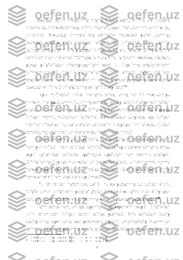 Asardagi   Salom   merganning   birgina   “Dasht   kesib,   Ko‘hna   qishloqqacha
boramiz-da, birrov Zafarnikiga qo‘nib o‘tamiz”, degan fikri ularni bir oz bo‘lsa-da,
jonlantirdi.   Sovuqdagi   tinimsiz,   eng   achinarlisi   maqsadsiz   yurish   ularning,
qaqragan,   sovuqda   yorila   boshlagan   lablarini   ham   jonlantirdi.   Lekin   ularning
qalbiga   qandaydidir   iliqlik   yugurgan   bo‘lsa,   xuddi   shu   lahzalar   Ch‘ngkalla   o‘z
iztiroblari bilan olishar edi: “Ch‘ngkalla mung to‘la  ko‘zlarini tevarakka tikarkan,
yuragi   yolg‘izlikdan   o‘rtanayotganligini   sezdi.   U   Oqyolning   erkalanishlarini
qo‘msamoqda   edi.   Oqyol   suykalanishlarning   jonini   kiritardi.   Ba’zan   o‘zi   ham
erkalab   qolardi.   Uzun   va   issiq   tilini   eshib,   shunaqangi   yalab-yulqardiki,   bu
lazzatdan sho‘rlik Cho‘ngkallaning esi og‘ib qolay derdi” 81
. 
Hayot   mo‘jizalari   oldida   insongina   emas,   uning   har   bir   mavjudoti-yu
jonivori oh chekadi, ammo bu ohning zamirida qanday dard borligini inson ba’zan
anglab,   ba’zan   anglamay   qoladi.   Ch‘ngkalladagi   iztirobning   zamirida   Oqyolga
bo‘lgan   mehrni,   muhabbatni   ko‘ramiz.   Axir   tafakkur   dunyosiga   ega   bo‘lgan
insonlar   o‘rtasidan   bu   tushunchalar   uzoqlashib   borayotgan   bir   lahzada,   ijodkor
ramzlar, majozlar orqali uni anglatishga, his ettirishga intiladi. 
N.Norqobilovning   tiniq   tasvirlarida   badiiy   adabiyotning   poetik   kuchi,   sehri
namoyon bo‘ladi. Inson  qalbidagi  iztiroblar  kunlik hayot  tashvishlarinigina emas,
xayol   og‘ushidagi   qalblarda   uyg‘onajak   tuyg‘ularni   ham   teranroq   anglaydi.
Ch‘nkallaning Oqyolga munosabati uni jasorat sari eltadi,  u hozir hamma-hamma
narsaga   tayyor   edi,   shiddat   bilan   harakat   etayotgan   odamlar   to‘dasi   ham,   elning
namxush esishi ham unga qiziq tuyulmasdi:
  “U   ich-ichidan   ingramoqqa   tushdi.   Bu   sas   yuragining   tub-tubidan   silqib,
bo‘g‘zi   tomon   qo‘rg‘oshin   yanglig‘   g‘alati   bir   zalvor   va   og‘riq   bilan   siljiyotgan
dard edi. Bu xil dard hamisha jonivorning xohish-irodasidan ustuvor keladi” 82
. 
Og‘ir   damda   ham,   umidga   tayanib,   ilinjga   suyanishni   istaydi.   Bo‘g‘izidan
otilib   chiqmoqchi   bo‘lgan   dardni   qalbiga   yashiradi.   So‘z   san’atkori   badiiy
adabiyotning   qaysi   turida   asar   yaratmasin,   nigohini   umumbashariy   muammolar
echimi,   azaliy   qadriyatlarning   poetik   talqiniga   qaratishga   intiladi.   Poetik   talqin
81
  Норқобилов Н. Овул оралаган бўри. – Тошкент: Шарқ, 11-б.
82
 Норқобилов Н. Овул оралаган бўри. – Тошкент: Шарқ, 13-б.
61 