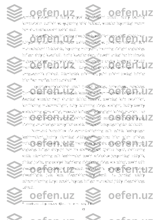 zamirida   yozuvchining   badiiy   g‘oyasi   o‘z   ifodasini   topadi.   Badiiy   asarning
kompozitsion   qurilishi   va   syujetning   ichki   harakati,   voqealar   bayonidagi   marom
ham shu poetika asosini tashkil etadi. 
Yozuvchi  N.Norqobilovning qissa janrida voqelikni teran tahlil qilishi inson
ruhiyatining   puchmoqlariga   nazar   tashlashi,   inson   va   jonivorlar   orasidagi   qalb
munosabatlarni ifodalashda, hayotning mohiyatini, insonning o‘zligini anglatishga
bo‘lgan ehtiyoj kuzatiladi. Borliq kuzatilar ekan, o‘quvchi undagi har bir obrazda
mujassamlashgan,   insoniylashgan   holatlarni   teranroq   anglay   boshlaydi.   “Xuddi
insonlardek,   jonivorlar   ham   bu   dunyo   ikir-chikirlariga   ko‘milgan   holda
umrguzaronlik   qilishadi.   Odamlardek   qo‘shnilari,   ya’ni   qo‘shni   tovdagi   bo‘rilar
bilan “san-man”ga borib turishadi” 83
. 
Hayotni   insoniylashtirish   orqali   ijodkor   tabiatga,   jonivorlarga,   narsalarga
”jon” ato etadi. Buning zamirida juda katta iste’dod ham mujassamlashgan bo‘ladi.
Asardagi   voqealar   rivoji   shundan   dalolat   beradiki,   tasvirdagi   ko‘p   ovozlilikni,
konfliktning   mukammalligini,   ruhiy   talqinning   o‘ziga   xosligini,   badiiy-tasviriy
vositalarning xilma-xilligi, mavzular ko‘lamining kengligini ko‘rish mumkin. Har
bir   ijtimoiy   davr   zamonasining   kishilari   bilan   bir   qatorda,   badiiy   adabiyotda
o‘zining umumlashgan tamoyillari asosida in’ikosini topayotganligidan dalolatdir. 
Normurod   Norqobilov   o‘z   zamondoshlarining   qalb   qa’rida   kechayotgan
kechinmalarni,   botiniy   olamidagi   ziddiyatlarni   mahorat   bilan   talqin   qilishga
intiladiki,   buning  asosida   hayotga,   insoniyatga   yangicha   qarash,   o‘zlikni   teranroq
anglashga   bo‘lgan   ehtiyojni   ham   his   etish   mumkin.   Qishloq   hayoti,   qishloqning
sodda   odamlarining   qalb   kechinmalari   tasviri   so‘zlashuv   jarayonidagi   oddiylik,
tilidagi   joziba,   eng  asosiysi  bag‘rikeng  o‘zbekning   o‘ziga  xos   tabiati,  tasviri   adib
qissalari   poetik   quvvatini   ko‘rsatadi.   Mustaqillik   yillariga   kelib   o‘zbek
qissachiligida   juda   katta   o‘zgarishlar   ro‘y   berdi.   Bu   janrdagi   adabiy
qahramonlarning dunyo qarashi, hayotga bo‘lgan munosabati jiddiy o‘zgarishlarga
uchradi. 
83
 Норқобилов Н. Овул оралаган бўри. – Тошкент: Шарқ, 15-б.
62 