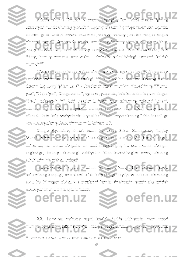 Adabiyotshunos   Umarali   Normatov   keyingi   yillar   o‘zbek   qissachiligining
taraqqiyoti haqida shunday yozadi: “Bugungi qissachiligimizga nazar tashlaganda,
birinchi   galda   undagi   mavzu,   muammo,   shakliy,   uslubiy   jihatdan   rang-baranglik
e’tiborni tortadi. Ular orasida tarixiy, zamonaviy, ijtimoiy-siyosiy, oilaviy-maishiy,
ishqiy   mavzulardagi   ham   an’anaviy   romantik,   realistik,   ham   modernistik,   ham
jiddiy,   ham   yumoristik   sarguzasht   –   dedektiv   yo‘nalishdagi   asarlarni   ko‘rish
mumkin” 84
. 
O‘zbek nasrining taraqqiyotida o‘ziga xos uslub egasi bo‘lgan N.Norqobilov
asarlarida   tabiat   va   inson   o‘rtasidagi   birlik   bilan   bir   qatorda,   ularning   asrlar
davomidagi uzviyligidan asosli xulosalar chiqarish mumkin. Youvchining “Yuma-
yuz”, “Oqbo‘yin”, Chngalzor iti”, ayniqsa, yuqorida, batafsil tahlili taqdim etilgan
“Ovul   oralagan   bo‘ri”   kabi   qissalarida   inson   bilan   tabiatning   ro‘baro‘   kelishi,
odamlarning   nabotot   va   hayvonot   olamiga   shafqatsiz   munosabati   badiiy   talqin
qilinadi.   Juda   ko‘p   vaziyatlarda   it   yoki   bo‘ri   kabi   hayvonlarning   “chin   inson”   ga
xos xususiyatlari yuksak bir maromda ko‘rsatiladi.
Chngiz   Aytmatov,   Ernest   Seton   Tompson,   Shkur   Xolmirzaev,   Tog‘ay
Murod ijodida ham inson va tabiat o‘rtasidagi bu kabi talqinlar o‘z ifodasini topgan
bo‘lsa-da,   har   birida   o‘zgacha   bir   dard   mavjudligini,   bu   esa   insonni   o‘zligini
anglashga,   botiniy   olamidagi   ziddiyatlar   bilan   kurashishgina   emas,   ularning
sabablarini his etishga undaydi. 
Etuk   qissa   va   hikoyalar   muallifi   Normurod   Norqobilov     asarlari   mavzu
ko‘lamining   kengligi,  emotsional   ta’sir   bo‘yoqlarga  boyligi   va   nabotot   olamining
siz-u   biz   bilmagan   o‘ziga   xos   qirralarini   hamda   sir-sinoatini   yorqin   aks   ettirish
xususiyati bilan alohida ajralib turadi.
2.2 .   Ramz   va   majozda   hayot   tasviri.   Badiiy   adabiyotda   inson   obrazi
muhim. Chinakam ijodkor hamisha obrazga diqqat qaratadi va uni turli ramzlarda
84
  Норматов У. Қиссадан ҳи с салар. Жаҳон адабиёти // 1997. 3-сон. 157-бет.
63 