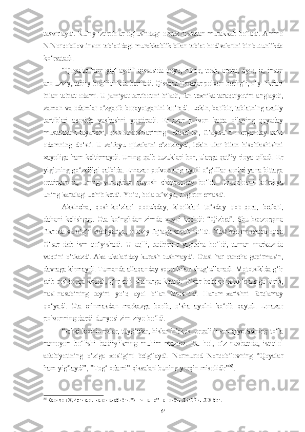 tasvirlaydi. Ruhiy iztiroblar og‘ushidagi obraz nisbatan murakkab bo‘ladi. Ammo
N.Norqobilov inson tabiatidagi murakkablik bilan tabiat hodisalarini bir butunlikda
ko‘rsatadi.
“Qoyalar   ham   yig‘laydi”   qissasida   qoya,   buloq,   tosh,   archa,   ayiq,   it,   inson
aro uzviy, tabiiy bog‘liqlikda beriladi. Qissada Ernazar polvon borlig‘i, o‘y-fikrlari
bilan tabiat odami. U jamiyat tartibotini biladi, fan-texnika taraqqiyotini anglaydi,
zamon va odamlar o‘zgarib borayotganini ko‘radi. Lekin, baribir, tabiatning azaliy
tartiblari   asosida   yashashni   yoqtiradi.   Ernazar   polvon   katta   oilaning   qoyaday
mustahkam   tayanchi,   qishloqdoshlarining     etakchisi,   G‘aybulla   merganday   aqlli
odamning   do‘sti.   U   zaifayu   ojizalarni   e’zozlaydi,   lekin   ular   bilan   hisoblashishni
xayoliga ham keltirmaydi. Uning qalb tuzuklari bor, ularga qat’iy rioya qiladi. Er
yigitning go‘zalligi qalbida. Ernazar polvonning ayoli o‘g‘illar sonini yana bittaga
orttirganida,   uning   yuragidan   quyosh   chiqqanday   bo‘ldi.   C h aqaloqni   ko‘rdiyu
uning kapalagi uchib ketdi. Yo‘q, bola ta’viya, nogiron emasdi. 
Aksi ncha,   qosh-ko‘zlari   popukday,   kipriklari   to‘sday   qop-qora,   betlari,
dahani   kelishgan.   Ota   ko‘nglidan   zimda   xayol   kechdi:   “Qizbet”.   Shu   beozorgina
fikr ota va o‘g‘il ziddiyatiga, oilaviy fojiaga sabab bo‘ldi. Xushbichim chaqaloqqa
O‘sar   deb   ism   qo‘yishadi.   U   aqlli,   tadbirkor   yigitcha   bo‘ldi,   tuman   markazida
vaqtini   o‘tkazdi.  Aka-ukalariday   kurash   tushmaydi.   Otasi   har   qancha   gapirmasin,
davraga kirmaydi. Tumanda allaqanday sport bilan shug‘ullanadi. Mototsiklda g‘ir
etib qishloqqa  keladi,  g‘ir   etib shaharga  ketadi.  O‘sar  beboshlik  ko‘chasiga  kirib,
nasl-nasabining   tayini   yo‘q   ayol   bilan   tanishadi.   Harom-xarishni   farqlamay
qo‘yadi.   Ota   erinmasdan   markazga   borib,   o‘sha   ayolni   ko‘rib   qaytdi.   Ernazar
polvonning dardi-dunyosi zim-ziyo bo‘ldi.
“Ichki kechinmalar, tuyg‘ular, hislar in’ikosi orqali inson qiyofasining to‘la
namoyon   bo‘lishi   badiiylikning   muhim   mezoni.   Bu   hol,   o‘z   navbatida,   istiqlol
adabiyotining   o‘ziga   xosligini   belgilaydi.   Normurod   Norqobilovning   “Qoyalar
ham yig‘laydi”, ”Tog‘ odami” qissalari buning yorqin misolidir” 85
. 
85
  Каримов Ҳ.Истиқлол даври адабиёти.”Янги нашр” нашриёти.2010 йил.208-бет.
64 