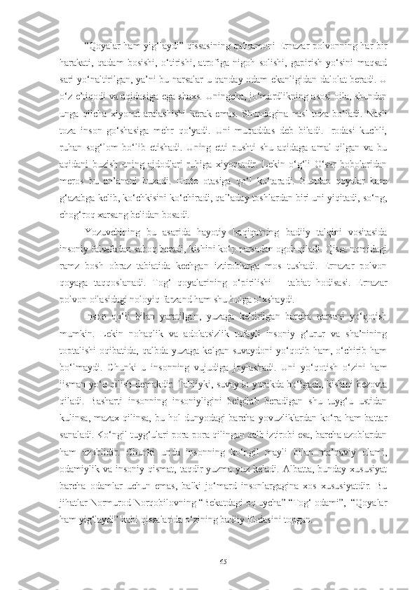 “Qoyalar ham yig‘laydi” qissasining qahramoni Ernazar polvonning har bir
harakati,   qadam   bosishi,   o‘tirishi,   atrofiga   nigoh   solishi,   gapirish   yo‘sini   maqsad
sari yo‘naltirilgan, ya’ni bu narsalar u qanday odam ekanligidan dalolat beradi. U
o‘z e’tiqodi va aqidasiga ega shaxs. Uningcha, jo‘mardlikning asosi oila, shundan
unga   qilcha   xiyonat   aralashishi   kerak   emas.   S h undagina   nasl   toza   bo‘ladi.   Nasli
toza   inson   go‘shasiga   mehr   qo‘yadi.   Uni   muqaddas   deb   biladi.   Irodasi   kuchli,
ruhan   sog‘lom   bo‘lib   etishadi.   Uning   etti   pushti   shu   aqidaga   amal   qilgan   va   bu
aqidani   buzish   uning   ajdodlari   ruhiga   xiyonatdir.   Lekin   o‘g‘li   O‘sar   bobolaridan
meros   bu   an’anani   buzadi.   Hatto   otasiga   qo‘l   ko‘taradi.   Bundan   qoyalar   ham
g‘azabga kelib, ko‘chkisini ko‘chiradi, qal’aday toshlardan biri uni yiqitadi, so‘ng,
chog‘roq xarsang belidan bosadi. 
Yozuvchining   bu   asarida   hayotiy   haqiqatning   badiiy   talqini   vositasida
insoniy falsafadan saboq beradi, kishini ko‘p narsadan ogoh qiladi. Qissa nomidagi
ramz   bosh   obraz   tabiatida   kechgan   iztiroblarga   mos   tushadi.   Ernazar   polvon
qoyaga   taqqoslanadi.   Tog‘   qoyalarining   o‘pirilishi   –   tabiat   hodisasi.   Ernazar
polvon oilasidagi noloyiq farzand ham shu holga o‘xshaydi.
Inson   qo‘li   bilan   yaratilgan,   yuzaga   keltirilgan   barcha   narsani   yo‘qotish
mumkin.   Lekin   nohaqlik   va   adolatsizlik   tufayli   insoniy   g‘urur   va   sha’nining
toptalishi   oqibatida,  qalbda  yuzaga  kelgan  suvaydoni   yo‘qotib  ham, o‘chirib  ham
bo‘lmaydi.   C h unki   u   insonning   vujudiga   joylashadi.   Uni   yo‘qotish   o‘zini   ham
jisman yo‘q qilish demakdir. Tabiiyki, suvaydo yurakda bo‘lgach, kishini bezovta
qiladi.   Basharti   insonning   insoniyligini   belgilab   beradigan   shu   tuyg‘u   ustidan
kulinsa, mazax qilinsa,  bu hol  dunyodagi barcha yovuzliklardan ko‘ra ham battar
sanaladi. Ko‘ngil tuyg‘ulari pora-pora qilingan qalb iztirobi esa, barcha azoblardan
ham   azoblidir.   Chunki   unda   insonning   ko‘ngil   mayli   bilan   ma’naviy   olami,
odamiylik va insoniy qismat,  taqdir  yuzma-yuz keladi. Albatta, bunday  xususiyat
barcha   odamlar   uchun   emas,   balki   jo‘mard   insonlargagina   xos   xususiyatdir.   Bu
jihatlar Normurod Norqobilovning “Bekatdagi oq uycha” “Tog‘ odami”,  “Qoyalar
ham yig‘laydi” kabi qissalarida o‘zining badiiy ifodasini topgan.
65 