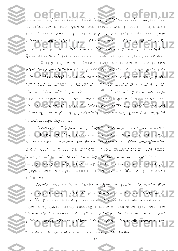 holatdanmi, tog‘ tomon qocha boshladi. Otaning: “To‘xta, oqpadar!” degan na’rasi
eru   ko‘kni   titratdi,   bunga   yana   vahimali   shovqin-suron   qo‘shilib,   borliq   silkinib
ketdi.   Birdan   hushyor   tortgan   ota   beixtiyor   boshini   ko‘tardi.   Shundoq   tepada
xo‘mrayib   turgan   baland   qoya   qoshidagi   xarsang   toshlar   uyumi   qo‘zg‘alib,
yigitning   ustiga   bostirib   kelmoqda   edi.   Ne   hodisot   ro‘y   berdi,   yo   qodir   egam?
Qattiq iztirob va qo‘rquvga tushgan ota bir lahza qotib qoldi-da, so‘ng bor ovozda:
“–   Chapga   o‘t,   chapga!..   Ernazar   polvon   eng   oldinda   misoli   koptokday
sakrab   kelayotgan   kalladay-kalladay   toshlardan   biri   o‘g‘lini   urib   yiqitganini   aniq
ko‘rdi.   Undan   keyingi   chog‘roq   xarsang   boshidan   bosib,   yanchib   o‘tayotganini
ham ilg‘adi. Saldan so‘ng O‘sar toshlar  oqimi orasida butunlay ko‘zdan yo‘qoldi.
Ota   jonholatda   bo‘kirib   yubordi:   “Uli-im!” 86
.   O‘sarni   urib   yiqitgan   tosh   boya
g‘azab   alangasida   qovrilib,   yurak-bag‘ri   o‘rtanib   turganida   Ernazar   polvon   jon-
jahdi   bilan   pastga   uloqtirgan   “kalladay   tosh”   bo‘lib   tuyulaveradi.   Yozuvchi
qalamning kuchi  tog‘u qoyaga,  asrlar  bo‘yi  qimir  etmay yotgan toshga jon, ya’ni
harakat ato etganday bo‘ldi. 
Yozuvchining   “Qoyalar ham yig‘laydi” qissasida jamodot xilqati va polvon
kelbatli   kishilarning   o‘zaro   munosabati   ifoda   topgan.   Muhimi,   Ernazar   polvon,
Ko‘char polvon, Turkman polvon singari obrazlar tabiati toshlar, xarsanglar bilan
uyg‘unlikda ifoda etiladi. Ernazarning polvonlarga xos tushunchalari oddiy, sodda,
ta’bir   joiz   bo‘lsa,   hatto   eskirib   ketganday.   Aslida   esa,   tabiatning   tuzilishi,   ming-
ming   yillik   hayoti   oddiy,   sodda,   nihoyatda   teran   qonun-qoidalarga   asoslangan.
“Qoyalar   ham   yig‘laydi”   qissasida   borliq   insonlar   fe’li-atvoriga   mengzab
ko‘rsatiladi.
Asarda   Ernazar   polvon   O‘sardan   ranjigan,   uni   yaxshi   so‘z,   pand-nasihat
bilan   haq   yo‘lga   tushirmoqchi   bo‘lgandi.   Kutilmaganda,   voqealar   selday   davom
etdi.   Vaziyat   inson   inon-ixtiyoridan   ustun   keldi.   Qissadagi   ushbu   tasvirda   ong
oqimi   ham,   qudratli   tashqi   kuchning   ta’siri   ham,   sinergetika   qonuniyati   ham
lahzada   o‘zini   namoyon   qildi.   Ta’bir   joiz   bo‘lsa,   chaqilgan   chaqmoq   O‘sarni
yo‘qlik dunyosiga olib ketdi, tabiatni alg‘ov-dalg‘ov qilib tashladi; Ernazar  polvon
86
 Норқобилов Н.Бекатдаги оқ уйча.Тошкент: Шарқ нашриёти, 2000 йил. 378-бет.
67 