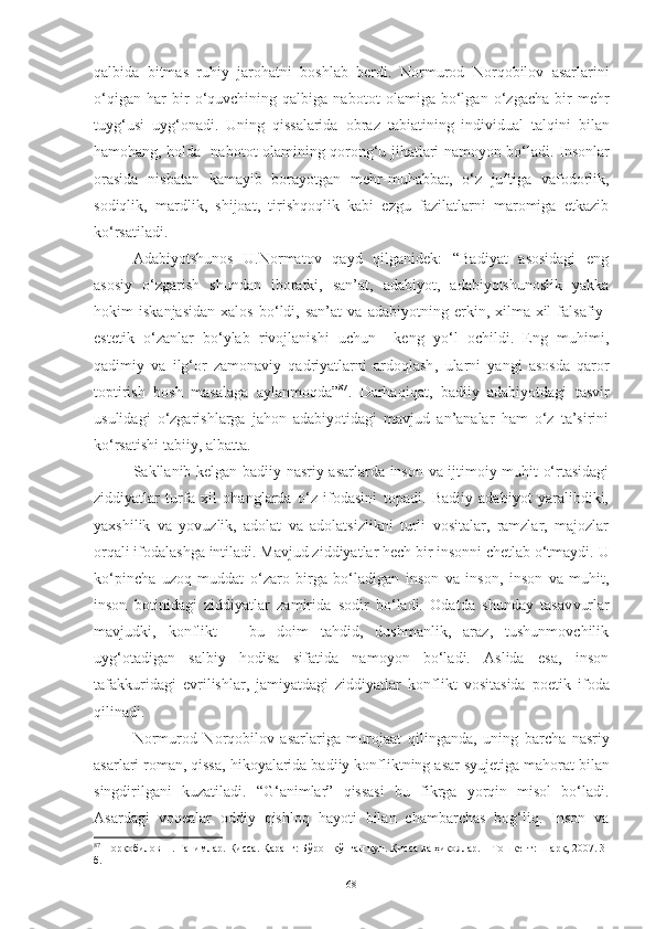 qalbida   bitmas   ruhiy   jarohatni   boshlab   berdi.   Normurod   Norqobilov   asarlarini
o‘qigan   har   bir   o‘quvchining   qalbiga   nabot o t   olamiga   bo‘lgan   o‘zgacha   bir   mehr
tuyg‘usi   uyg‘onadi.   Uning   qissalarida   obraz   tabiatining   individual   talqini   bilan
hamohang, holda   nabot o t olamining qorong‘u   jiha tlari   namoyon bo‘ladi. Insonlar
orasida   nisbatan   kamayib   borayotgan   mehr-muhabbat,   o‘z   juftiga   vafodorlik,
sodiqlik,   mardlik,   shijoat,   tirishqoqlik   kabi   ezgu   fazilatlarni   maromiga   etkazib
ko‘rsatiladi. 
Adabiyotshunos   U.Normatov   qayd   qilganidek:   “Badiyat   asosidagi   eng
asosiy   o‘zgarish   shundan   iboratki,   san’at,   adabiyot,   adabiyotshunoslik   yakka
hokim   iskanjasidan   xalos   bo‘ldi,   san’at   va   adabiyotning   erkin,   xilma-xil   falsafiy-
e stetik   o‘zanlar   bo‘ylab   rivojlanishi   uchun     keng   yo‘l   ochildi.   Eng   muhimi,
qadimiy   va   ilg‘or   zamonaviy   qadriyatlarni   ardoqlash ,   ularni   yangi   asosda   qaror
toptirish   bosh   masalaga   aylanmoqda” 87
.   Darhaqiqat,   badiiy   adabiyotdagi   tasvir
usulidagi   o‘zgarishlarga   jahon   adabiyotidagi   mavjud   an’analar   ham   o‘z   ta’sirini
ko‘rsat ishi  tabiiy, albatta.
Sakllanib kelgan badiiy nasriy asarlarda inson va ijtimoiy muhit o‘rtasidagi
ziddiyatlar   turfa   xil   ohanglarda   o‘z   ifodasini   topadi.   Badiiy   adabiyot   yaralibdiki,
yaxshilik   va   yovuzlik,   adolat   va   adolatsizlikni   turli   vositalar,   ramzlar,   majozlar
orqali ifodalashga intiladi.  M avjud ziddiyatlar hech bir insonni chetlab o‘tmaydi.  U
ko‘pincha   uzoq   muddat   o‘zaro   birga   bo‘ladigan   inson   va   inson,   inson   va   muhit,
inson   botinidagi   ziddiyatlar   zamirida   sodir   bo‘ladi.   Odatda   shunday   tasav v urlar
mavjudki,   konflikt   –   bu   doim   tahdid,   dushmanlik,   araz,   tushunmovchilik
uyg‘otadigan   salbiy   hodisa   sifatida   namoyon   bo‘ladi.   Aslida   esa,   inson
tafak k uridagi   evrilishlar,   jamiyatdagi   ziddiyatlar   konflikt   vositasida   poetik   ifoda
qilinadi.  
Normurod   Norqobilov   asarlariga   murojaat   qilinganda,   uning   barcha   nasriy
asarlari roman, qissa, hi k oya larida  badiiy konfliktning asar s yuje tiga mahorat bilan
singdirilgani   kuzatiladi.   “G‘animlar”   qissasi   bu   fikrga   yorqin   misol   bo‘ladi.
Asardagi   voqealar   oddiy   qishloq   hayoti   bilan   chambarchas   bog‘liq.   Inson   va
87
 Норқобилов Н. Ғанимлар. Қисса. Қаранг: Бўрон қўпган кун. Қисса ва ҳикоялар. – Тошкент: Шарқ, 2007. 3-
б.
68 