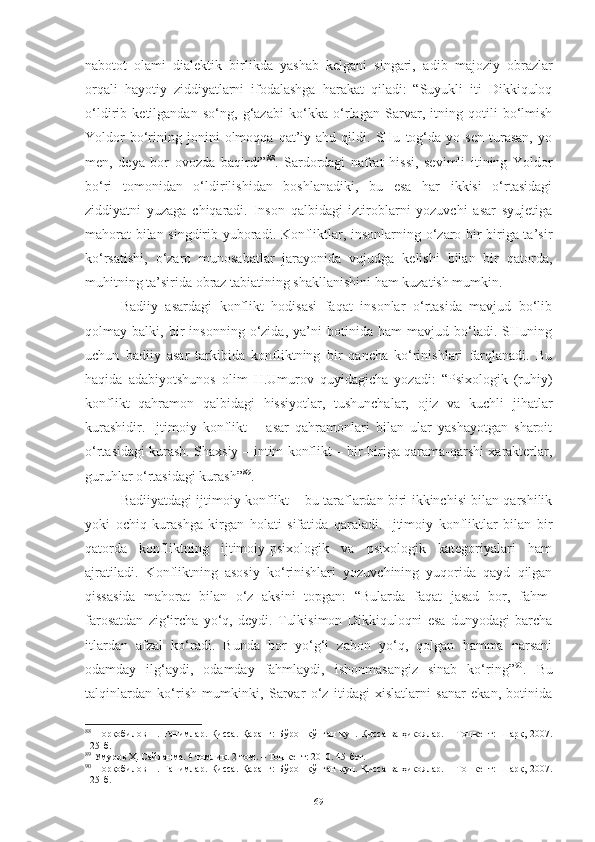 nabotot   olami   dialektik   birlikda   yashab   kelgani   singari,   adib   majoziy   obrazlar
orqali   hayotiy   ziddiyatlarni   ifodalashga   harakat   qiladi:   “Suyukli   iti   Dikkiquloq
o‘ldirib   ketilgandan   s o‘ ng,   g‘azabi   ko‘kka   o‘r la gan   Sarvar,   itning   qotili   bo‘lmish
Yoldor   bo‘rining  jonini   olmoqqa   qat’iy  ahd   qildi.  SHu   tog‘da   yo  sen   turasan,   yo
men,   deya   bor   ovozda   baqirdi” 88
.   Sardordagi   nafrat   hissi,   sevimli   itining   Yoldor
bo‘ri   tomonidan   o‘ldirilishidan   boshlanadiki,   bu   esa   har   ikkisi   o‘rtasidagi
ziddiyatni   yuzaga   chiqaradi.   Inson   qalbidagi   iztiroblarni   yozuvchi   asar   syujetiga
mahorat  bilan singdirib yuboradi. Konfliktlar, insonlarning o‘zaro bir-biriga ta’sir
ko‘rsatishi,   o‘zaro   munosabatlar   jarayonida   vujudga   kelishi   bilan   bir   qatorda,
muhitning ta’sirida obraz tabiatining shakllanishini ham kuzatish mumkin. 
Badiiy   asardagi   konflikt   hodisasi   faqat   insonlar   o‘rtasida   mavjud   bo‘lib
qolmay   balki,   bir   insonning   o‘zida,   ya’ni   botinida   ham   mavjud   bo‘ladi.   SHuning
uchun   badiiy   asar   tarkibida   konfliktning   bir   qancha   ko‘rinishlari   farqlanadi.   Bu
haqida   adabiyotshunos   olim   H.Umurov   quyidagicha   yozadi:   “Psixologik   (ruhiy)
konflikt   qahramon   qalbidagi   hissiyotlar,   tushunchalar,   ojiz   va   kuchli   jihatlar
kurashidir.   Ijtimoiy   konflikt   –   asar   qahramonlari   bilan   ular   yashayotgan   sharoit
o‘rtasidagi kurash. Shaxsiy – intim konflikt – bir-biriga qarama-qarshi xarakterlar,
guruhlar o‘rtasidagi kurash” 89
. 
Badiiyatdagi ijtimoiy konflikt – bu taraflardan biri ikkinchisi bilan qarshilik
yoki   ochiq   kurashga   kirgan   holati   sifatida   qaraladi.   Ijtimoiy   konfliktlar   bilan   bir
qatorda   konfliktning   ijtimoiy-psixologik   va   psixologik   kategoriyalari   ham
ajratiladi.   Konfliktning   asosiy   ko‘rinishlari   yozuvchining   yuqorida   qayd   qilgan
qissasida   mahorat   bilan   o‘z   aksini   topgan:   “Bularda   faqat   jasad   bor,   fahm-
farosatdan   zig‘ircha   yo‘q,   deydi.   Tulkisimon   Dikkiquloqni   esa   dunyodagi   barcha
itlardan   afzal   ko‘radi.   Bunda   bor   yo‘g‘i   zabon   yo‘q,   qolgan   hamma   narsani
odamday   ilg‘aydi,   odamday   fahmlaydi,   ishonmasangiz   sinab   ko‘ring” 90
.   Bu
talqinlardan   ko‘rish   mumkinki,   Sarvar   o‘z   itidagi   xislatlarni   sanar   ekan,   botinida
88
  Норқобилов Н. Ғанимлар. Қисса. Қаранг:  Бўрон  қўпган  кун. Қисса ва ҳикоялар. – Тошкент: Шарқ, 2007.
125-б.
89
 Умуров Ҳ. Сайланма. 4 томлик. 2-том. – Тошкент: 2010. 45-бет. 
90
  Норқобилов Н. Ғанимлар. Қисса. Қаранг:  Бўрон  қўпган  кун. Қисса ва ҳикоялар. – Тошкент: Шарқ, 2007.
125-б.
69 