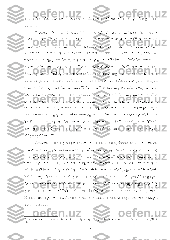 o‘zi   bilan   o‘zi   kurashadi.   Ruhiy   konflikt   asar   obraz   tabiatini   yoritishga   asos
bo‘lgan.
  Yozuvchi   Normurod   Norqobilovning   ko‘plab   asarlarida   hayvonlar   insoniy
fazilat,   fahm-farosat   bilan   ko‘rsatiladi.   Gohida   itlar   yoki   bo‘rilar   bilan   inson
o‘rtasidagi   ziddiyatlarida   ongli   mavjudot   atalmish   odamning   tubanlashgani
ko‘rinadi.   Har   qanday   konfliktning   qamrov   doirasi   juda   keng   bo‘lib,   ichki   va
tashqi   holatlarga,   omillarga,   hayot   voqeligiga   bog‘liqdir.   Bu   holatlar   qanchalik
o‘zgaruvchan   va   o‘ziga   xos   bo‘lishini   asardagi   voqealar   rivoji   namoyon   qiladi.
Shuning   uchun   badiiy   matndagi   konflikt   predmeti   deganda,   tomonlar   o‘rtasida
ob’ektiv   jihatdan   mavjud   bo‘lgan   yoki   biror   maqsadni   ko‘zlab   yuzaga   keltirilgan
muammolar majmuasi tushuniladi. “G‘animlar” qissasidagi voqealar rivojiga nazar
tashlansa, inson va inson, inson va nabotot olami, inson botinidagi turli ziddiyatlar
asosida   yorqin   obrazlar   yuzaga   chiqadi:   “   –   Nima,   tutqich   bermayabdimi,
mehmon?  –   dedi   Suyun   chol   hol-ahvol   so‘ragan   kishi   bo‘lib.   –  Tutishingiz   qiyin
uni.   Ergash   bodigayam   tutqich   bermagan   u.   O‘rta   erda   Ergashning   o‘zi   o‘lib
ketdi...   –   Itimning   xuniga   mana   shuni   tikaman!   –   dedi   iddaoli,   ham   kiborli
ohangda. – Sharti  shu, jasadi  oyog‘im  ostida  bo‘lishi  kerak!  Tepkilab  alamimdan
chiqmoqchiman!” 91
.
Umuman, asardagi  voqealar  rivojlanib borar  ekan, Suyun chol  bilan Sarvar
o‘rtasidagi dialogik nutqda ularning ma’lum darajadagi xarakter qirralarini anglay
boshlaydi.   Chunki   Suyun   cholning   “piching,   kesatiq”   shaklidagi   fikrini   Sarvar
teran   anglagan   holda,   “kibor   va   mag‘rurlik,   shaharlik”ka   xos   xislatini   namoyon
qiladi. Aslida esa, Suyun chol yoldor bo‘rining tarafini oladi, agar unga biror kori-
hol   bo‘lsa,   ularning   to‘dasi   qishloqqa   qirg‘in   keltirishini   juda   yaxshi   anglaydi.
Ammo   Sarvarda   bu   tushuncha   mavjud   emas.   Ma’lum   muddatga   tog‘   etagidagi
qishloqqa   kelgan,   tabiiyki,   o‘z   manfaatini   xalq   manfaatidan   ustun   qo‘yadi.
Kiborlarcha   aytilgan   bu   fikrdan   keyin   har   ikkisi   o‘rtasida   anglanmagan   ziddiyat
vujudga keladi.  
91
  Норқобилов Н. Ғанимлар. Қисса. Қаранг:  Бўрон  қўпган  кун. Қисса ва ҳикоялар. – Тошкент: Шарқ, 2007.
127-б.
70 