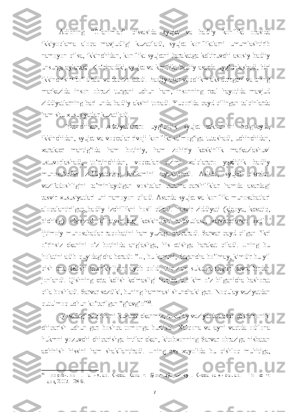 Adibning   “G‘animlar”   qissasida   syujet   va   badiiy   konflikt   orasida
ikkiyoqlama   aloqa   mavjudligi   kuzatiladi,   syujet   konfliktlarni   umumlashtirib
namoyon   qilsa,   ikkinchidan,   konflikt   syujetni   harakatga   keltiruvchi   asosiy   badiiy
unsurga aylanadi. Ko‘rinadiki, syujet va konflikt badiiy asarda uyg‘unlashadi, biri
ikkinchisini to‘ldiradi va taqozo etadi. Badiiy asar voqelikni aks ettirgani va uning
markazida   inson   obrazi   turgani   uchun   ham,   insonning   real   hayotida   mavjud
ziddiyatlarning bari unda badiiy aksini topadi. Y u qorida qayd qilingan talqinlarda
ham shu xususiyatlar kuzatiladi.
  Birinchidan,   ziddiyatlararo   uyg‘unlik   syujet   takomilini   belgilaydi,
ikkinchidan,  syujet   va   voqealar   rivoji   konflikt   salmog‘iga   tutashadi,   uchinchidan,
xarakter   mantig‘ida   ham   botiniy,   ham   zohiriy   keskinlik   markazlashuvi
ustuvorlashadi,   to‘rtinchidan,   voqealar   tizimi   xalqlararo   yaxlitlik   badiiy
munosabatlar   ziddiyatining   ko‘lamini   uyushtiradi.   Aslida,   syujet   qismlari
vazifadoshligini   ta’minlaydigan   vositalar   qarama-qarshiliklar   hamda   asardagi
tasvir   xususiyatlari   uni   namoyon   qiladi.   Asarda   syujet   va   konflikt   munosabatlari
aloqalantirilgan   badiiy   izchillikni   hosil   qiladi.   Tasvir   ziddiyati   (kinoya,   kesatiq,
piching)   odamzod   fe’l-atvoridagi   keskinlikni   tafovutlasa,   xarakterlararo   ixtilof
ijtimoiy   munosabatlar   raqobatini   ham   yuzaga   chiqaradi.   Sarvar   qayd   qilgan   fikri
o‘rinsiz   ekanini   o‘z   botinida   anglashga,   his   etishga   harakat   qiladi.   Uning   bu
holatini adib quyidagicha beradi: “U, bu kammi, degancha bo‘lmay, kimdir bu yil
qish   erta   kelishi   mumkinligini   aytib   qoldi.   Bir   zum   sukutga   tolgan   davra   birdan
jonlandi.   Qishning   erta   kelish-kelmasligi   haqida   har   kim   o‘z   bilganicha   bashorat
qila boshladi. Sarvar sezdiki, buning hammasi shunchaki gap. Noqulay vaziyatdan
qutulmoq uchun ko‘tarilgan “g‘avg‘o” 92
.
Qissadagi talqinlarni kuzatar ekanmiz, noqulay vaziyatdan asar qahramonini
chiqarish   uchun   gap   boshqa   tomonga   buriladi.   Xalqona   va   ayni   vaqtda   odilona
hukmni  yozuvchi   chiqarishga  intilar   ekan,  kitobxonning  Sarvar   obraziga  nisbatan
achinish   hissini   ham   shakllantiradi.   Uning   esa   xayolida   bu   qishloq   muhitiga,
92
  Норқобилов   Н.   Ғанимлар.   Қисса.   Қаранг:   Бўрон   қўпган   кун.   Қисса   ва   ҳикоялар.   –   Тошкент:
Шарқ, 2007. 128-б.
71 