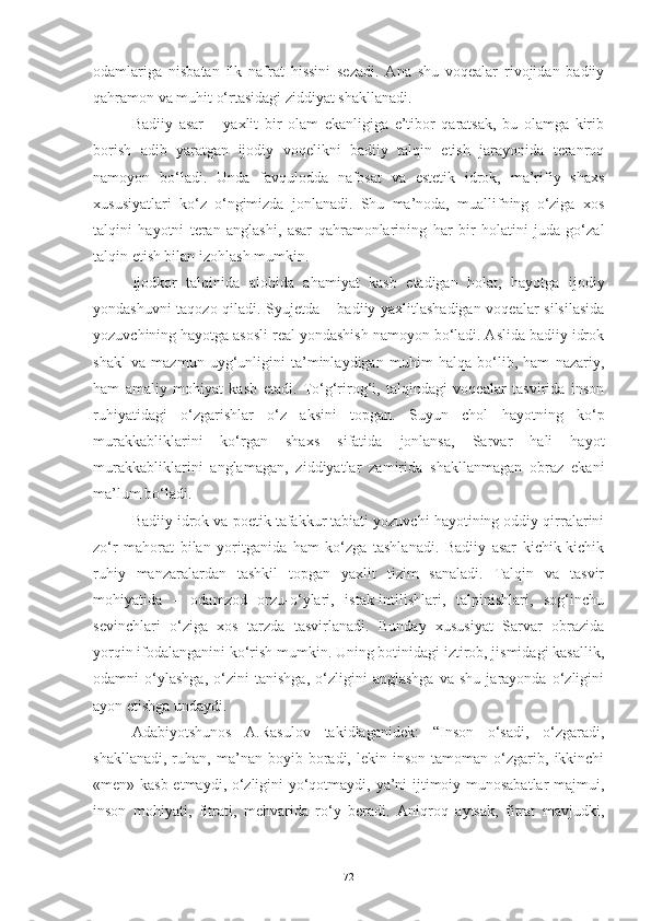 odamlariga   nisbatan   ilk   nafrat   hissini   sezadi.   Ana   shu   voqealar   rivojidan   badiiy
qahramon va muhit o‘rtasidagi ziddiyat shakllanadi. 
Badiiy   asar   –   yaxlit   bir   olam   ekanligiga   e’tibor   qaratsak,   bu   olamga   kirib
borish   adib   yaratgan   ijodiy   voqelikni   badiiy   talqin   etish   jarayonida   teranroq
namoyon   bo‘ladi.   Unda   favqulodda   nafosat   va   estetik   idrok,   ma’rifiy   shaxs
xususiyatlari   ko‘z   o‘ngimizda   jonlanadi.   Shu   ma’noda,   muallifning   o‘ziga   xos
talqini   hayotni   teran   anglashi,   asar   qahramonlarining   har   bir   holatini   juda   go‘zal
talqin etish bilan izohlash mumkin. 
Ijodkor   talqinida   alohida   ahamiyat   kasb   etadigan   holat,   hayotga   ijodiy
yondashuvni taqozo qiladi. Syujetda – badiiy yaxlitlashadigan voqealar silsilasida
yozuvchining hayotga asosli real yondashish namoyon bo‘ladi. Aslida badiiy idrok
shakl   va   mazmun   uyg‘unligini   ta’minlaydigan   muhim   halqa   bo‘lib,   ham   nazariy,
ham   amaliy   mohiyat   kasb   etadi.   To‘g‘rirog‘i,   talqindagi   voqealar   tasvirida   inson
ruhiyatidagi   o‘zgarishlar   o‘z   aksini   topgan.   Suyun   chol   hayotning   ko‘p
murakkabliklarini   ko‘rgan   shaxs   sifatida   jonlansa,   Sarvar   hali   hayot
murakkabliklarini   anglamagan,   ziddiyatlar   zamirida   shakllanmagan   obraz   ekani
ma’lum bo‘ladi. 
Badiiy idrok va poetik tafakkur tabiati yozuvchi hayotining oddiy qirralarini
zo‘r   mahorat   bilan   yoritganida   ham   ko‘zga   tashlanadi.   Badiiy   asar   kichik-kichik
ruhiy   manzaralardan   tashkil   topgan   yaxlit   tizim   sanaladi.   Talqin   va   tasvir
mohiyatida   –   odamzod   orzu-o‘ylari,   istak-intilishlari,   talpinishlari,   sog‘inchu
sevinchlari   o‘ziga   xos   tarzda   tasvirlanadi.   Bunday   xususiyat   Sarvar   obrazida
yorqin ifodalanganini ko‘rish mumkin. Uning botinidagi iztirob, jismidagi kasallik,
odamni   o‘ylashga,   o‘zini   tanishga,   o‘zligini   anglashga   va   shu   jarayonda   o‘zligini
ayon etishga undaydi. 
Adabiyotshunos   A.Rasulov   takidlaganidek:   “Inson   o‘sadi,   o‘zgaradi,
shakllanadi,   ruhan,  ma’nan   boyib  boradi,  lekin   inson   tamoman  o‘zgarib,  ikkinchi
«men» kasb etmaydi, o‘zligini yo‘qotmaydi, ya’ni ijtimoiy munosabatlar  majmui,
inson   mohiyati,   fitrati,   mehvarida   ro‘y   beradi.   Aniqroq   aytsak,   fitrat   mavjudki,
72 