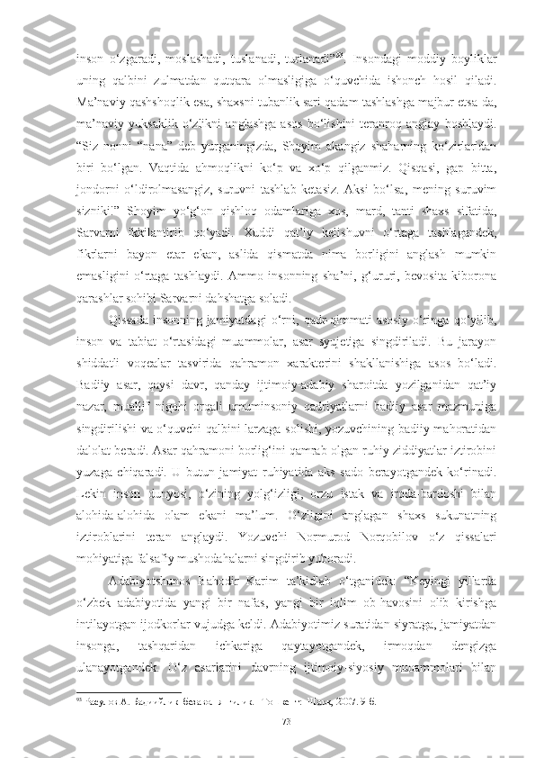 inson   o‘zgaradi,   moslashadi,   tuslanadi,   turlanadi” 93
.   Insondagi   moddiy   boyliklar
uning   qalbini   zulmatdan   qutqara   olmasligiga   o‘quvchida   ishonch   hosil   qiladi.
Ma’naviy qashshoqlik esa, shaxsni tubanlik sari qadam tashlashga majbur etsa-da,
ma’naviy   yuksaklik   o‘zlikni   anglashga   asos   bo‘lishini   teranroq   anglay   boshlaydi.
“Siz   nonni   “nana”   deb   yurganingizda,   Shoyim   akangiz   shaharning   ko‘zirlaridan
biri   bo‘lgan.   Vaqtida   ahmoqlikni   ko‘p   va   xo‘p   qilganmiz.   Qisqasi,   gap   bitta,
jondorni   o‘ldirolmasangiz,   suruvni   tashlab   ketasiz.   Aksi   bo‘lsa,   mening   suruvim
sizniki!”   Shoyim   yo‘g‘on   qishloq   odamlariga   xos,   mard,   tanti   shaxs   sifatida,
Sarvarni   ikkilantirib   qo‘yadi.   Xuddi   qat’iy   kelishuvni   o‘rtaga   tashlagandek,
fikrlarni   bayon   etar   ekan,   aslida   qismatda   nima   borligini   anglash   mumkin
emasligini   o‘rtaga   tashlaydi.   Ammo   insonning   sha’ni,   g‘ururi,   bevosita   kiborona
qarashlar sohibi Sarvarni dahshatga soladi. 
Qissada   insonning   jamiyatdagi   o‘rni,   qadr-qimmati   asosiy   o‘ringa   qo‘yilib,
inson   va   tabiat   o‘rtasidagi   muammolar,   asar   syujetiga   singdiriladi.   Bu   jarayon
shiddatli   voqealar   tasvirida   qahramon   xarakterini   shakllanishiga   asos   bo‘ladi.
Badiiy   asar,   qaysi   davr,   qanday   ijtimoiy-adabiy   sharoitda   yozilganidan   qat’iy
nazar,   muallif   nigohi   orqali   umuminsoniy   qadriyatlarni   badiiy   asar   mazmuniga
singdirilishi va o‘quvchi qalbini larzaga solishi, yozuvchining badiiy mahoratidan
dalolat beradi. Asar qahramoni borlig‘ini qamrab olgan ruhiy ziddiyatlar iztirobini
yuzaga   chiqaradi.   U   butun   jamiyat   ruhiyatida   aks   sado   berayotgandek   ko‘rinadi.
Lekin   inson   dunyosi,   o‘zining   yolg‘izligi,   orzu   istak   va   iroda-bardoshi   bilan
alohida-alohida   olam   ekani   ma’lum.   O‘zligini   anglagan   shaxs   sukunatning
iztiroblarini   teran   anglaydi.   Yozuvchi   Normurod   Norqobilov   o‘z   qissalari
mohiyatiga falsafiy mushodahalarni singdirib yuboradi. 
Adabiyotshunos   Bahodir   Karim   ta’kidlab   o‘tganidek:   “Keyingi   yillarda
o‘zbek   adabiyotida   yangi   bir   nafas,   yangi   bir   iqlim   ob-havosini   olib   kirishga
intilayotgan ijodkorlar vujudga keldi. Adabiyotimiz suratidan siyratga, jamiyatdan
insonga,   tashqaridan   ichkariga   qaytayotgandek,   irmoqdan   dengizga
ulanayotgandek.   O‘z   asarlarini   davrning   ijtimoiy-siyosiy   muoammolari   bilan
93
 Расулов А. Бадиийлик–безавол янгилик. –Тошкент:  Шарқ, 2007. 9-б.
73 