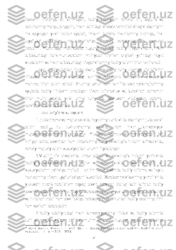 bezashni   o‘zlariga   ep   ko‘rmagan,   badiiy   adabiyotni   ramzlar   tili,   ezgulik   va
qabohatning mangu janggohi, inson qalbidagi cheksiz iztiroblar chizgisi ekanligini
his   etayotgan   yosh   iqtidor   egalari,   imkoni   boricha   insonlarning   botiniga,   his-
tuyg‘ulari   to‘lqiniga,   orzu-armonlariga   diqqatni   qaratayotgandek   taassurot
beradi” 94
.   Yuqoridagi   mulohazalar   bugungi   nasrdagi   badiiy   o‘zgarishlarni,   inson
tafakkuridagi   bahs-munozaralarni   mohiyatan   o‘zlikni   anglash   yo‘lidagi   hayot
voqealarini va inson tafakkuridagi o‘zgarishlarning badiiy talqini bilan izohlanadi.
Hayot   ziddiyatlaridan   iborat   ekan,   u   insonning   ruhiy   olamiga   o‘z   ta’sirini
o‘tkazadi.   Inson   ruhiy   olamidagi   konflikt   Normurod   Norqobilov   qissalarida
mahorat   bilan   talqin   etiladi.   Shuning   uchun   ham   konflikt   asar   personajlarining
syujetda   badiiy   ifodasini   topadigan   o‘zaro   to‘qnashuv   va   kurashlari   qahramon
bilan   muhit   orasida   yoki   uning   ruhiyatida   kechuvchi   ziddiyatlar,   qarama-
qarshiliklar tarzida beriladi . 
III bob bo‘yicha xulosalar:
1.Ijodkor ramz va majoz asosida hayotning turfa xilda ekanligini juda asosli
talqin   etadi.   Bu   tushunchaning   asosida   ham   inson   konsepsiyasi
mujassamlashganligini   his   etamiz.   Yozuvchi   kompozitsion   vositalardan   biri
bo‘lgan   tabiat   tasviridan   ham   obrazlarning   ruhiy-psixologik   holatini   ko‘rsatishda ,
ramziy-majoziy talqin xususiyatidan  unumli foydalangan. 
2.Muallif   o‘z   qissalarida   obraz   tabiati   va   psixologik   holatini   yoritishda
badiiylik   unsurlaridan,   yani   majoz   va   ramz   asosida   insonning   turfa   xil
xususiyatlarini   ochishga   intiladi.   Har   bir   obraz   tasvirida   badiiy   to‘qima   va   hayot
haqiqatining o‘zaro uyg‘unlashgani kuzatiladi. Xarakter psixikasining yoritilishida
yozuvchi   poetik   parallelizm   peyzaj   tasvir,   personaj   dialogi   kabi   ko‘plab   badiiy
tasvir vositalarini o‘rinli qo‘llaydi. Xarakter psixologiyasi ularning xatti-harakatlari
va holatlari orqali ham tavsiflashga harakat qilingan. Bundan badiiy detalning o‘rni
ham sezilarli darajadadir.
3.Badiiy   adabiyotdagi   inson   konsepsiyasining   ifodasi   va   badiiy   talqinida
turli   xil   poetik   usullarni   qo‘llash   muhim   sanaladi .   Bugungi   kunda   globallashuv
94
  Карим   Баҳодир.   Моҳиятнинг   намоён   бўлиши.   Қаранг:   Мустақиллик   даври   адабиёти.   Адабий-танқидий
мақолалар. – Тошкент: 2006. –  262- б.
74 