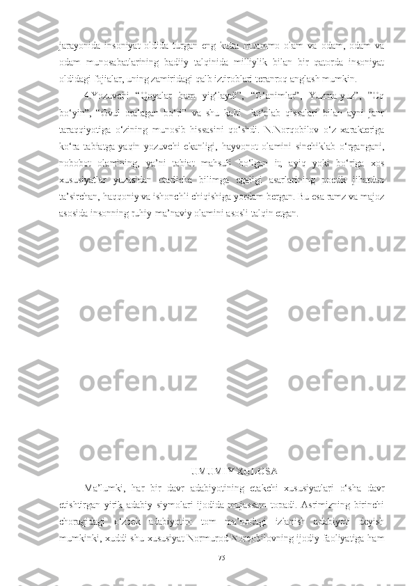 jarayonida   insoniyat   oldida   turgan   eng   katta   muammo   olam   va   odam,   odam   va
odam   munosabatlarining   badiiy   talqinida   milliylik   bilan   bir   qatorda   insoniyat
oldidagi fojialar, uning zamiridagi qalb iztiroblari teranroq anglash mumkin. 
4.Yozuvchi   “Qoyalar   ham   yig‘laydi”,   “G‘animlar”,   Yuzma-yuz”,   ”Oq
bo‘yin”,   “Ovul   oralagan   bo‘ri”   va   shu   kabi     ko‘plab   qissalari   bilan   ayni   janr
taraqqiyotiga   o‘zining   munosib   hissasini   qo‘shdi.   N.Norqobilov   o‘z   xarakteriga
ko‘ra   tabiatga   yaqin   yozuvchi   ekanligi,   hayvonot   olamini   sinchiklab   o‘rgangani,
nobobot   olamining,   ya’ni   tabiat   mahsuli   bo‘lgan   it,   ayiq   yoki   bo‘riga   xos
xususiyatlar   yuzasidan   etarlicha   bilimga   egaligi   asarlarining   poetik   jihatdan
ta’sirchan, haqqoniy va ishonchli chiqishiga yordam bergan. Bu esa ramz va majoz
asosida insonning ruhiy-ma’naviy olamini asosli talqin etgan.
UMUMIY XULOSA
Ma’lumki,   har   bir   davr   adabiyotining   etakchi   xususiyatlari   o‘sha   davr
etishtirgan   yirik   adabiy   siymolari   ijodida   mujassam   topadi.   Asrimizning   birinchi
choragidagi   o‘zbek   adabiyotini   tom   ma’nodagi   izlanish   adabiyoti   deyish
mumkinki, xuddi shu xususiyat  Normurod Norqobilovning ijodiy faoliyatiga ham
75 