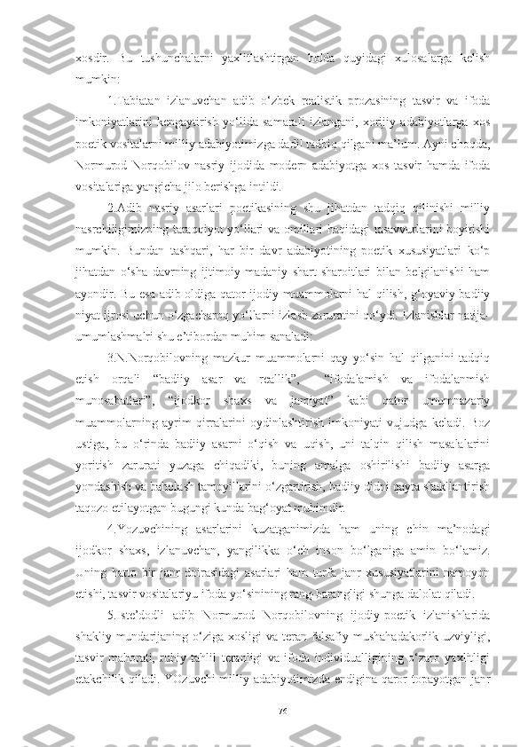 xosdir.   Bu   tushunchalarni   yaxlitlashtirgan   holda   quyidagi   xulosalarga   kelish
mumkin:
1.Tabiatan   izlanuvchan   adib   o‘zbek   realistik   prozasining   tasvir   va   ifoda
imkoniyatlarini   kengaytirish   yo‘lida   samarali   izlangani,   xorijiy   adabiyotlarga   xos
poetik vositalarni milliy adabiyotimizga dadil tadbiq qilgani ma’lum. Ayni choqda,
Normurod   Norqobilov   nasriy   ijodida   modern   adabiyotga   xos   tasvir   hamda   ifoda
vositalariga yangicha jilo berishga intildi. 
2.Adib   nasriy   asarlari   poetikasining   shu   jihatdan   tadqiq   qilinishi   milliy
nasrchiligimizning taraqqiyot yo‘llari va omillari haqidagi tasavvurlarini boyitishi
mumkin.   Bundan   tashqari,   har   bir   davr   adabiyotining   poetik   xususiyatlari   ko‘p
jihatdan   o‘sha   davrning   ijtimoiy-madaniy   shart-sharoitlari   bilan   belgilanishi   ham
ayondir. Bu esa adib oldiga qator ijodiy muammolarni hal qilish, g‘oyaviy-badiiy
niyat ijrosi uchun o‘zgacharoq yo‘llarni izlash zaruratini qo‘ydi. Izlanishlar natija-
umumlashmalri shu e’tibordan muhim sanaladi:
3.N.Norqobilovning   mazkur   muammolarni   qay   yo‘sin   hal   qilganini   tadqiq
etish   orqali   “badiiy   asar   va   reallik”,     “ifodalamish   va   ifodalanmish
munosabatlari”,   “ijodkor   shaxs   va   jamiyat”   kabi   qator   umumnazariy
muammolarning   ayrim   qirralarini   oydinlashtirish   imkoniyati   vujudga   keladi.   Boz
ustiga,   bu   o‘rinda   badiiy   asarni   o‘qish   va   uqish,   uni   talqin   qilish   masalalarini
yoritish   zarurati   yuzaga   chiqadiki,   buning   amalga   oshirilishi   badiiy   asarga
yondashish va baholash tamoyillarini o‘zgartirish, badiiy didni qayta shakllantirish
taqozo etilayotgan bugungi kunda bag‘oyat muhimdir. 
4.Yozuvchining   asarlarini   kuzatganimizda   ham   uning   chin   ma’nodagi
ijodkor   shaxs,   izlanuvchan,   yangilikka   o‘ch   inson   bo‘lganiga   amin   bo‘lamiz.
Uning   hatto   bir   janr   doirasidagi   asarlari   ham   turfa   janr   xususiyatlarini   namoyon
etishi, tasvir vositalariyu ifoda yo‘sinining rang-barangligi shunga dalolat qiladi. 
5.Iste’dodli   adib   Normurod   Norqobilovning   ijodiy-poetik   izlanishlarida
shakliy  mundarijaning  o‘ziga  xosligi   va  teran  falsafiy mushahadakorlik  uzviyligi,
tasvir   mahorati,   ruhiy   tahlil   teranligi   va   ifoda   individualligining   o‘zaro   yaxlitligi
etakchilik qiladi.   YOzuvchi  milliy adabiyotimizda endigina qaror topayotgan janr
76 