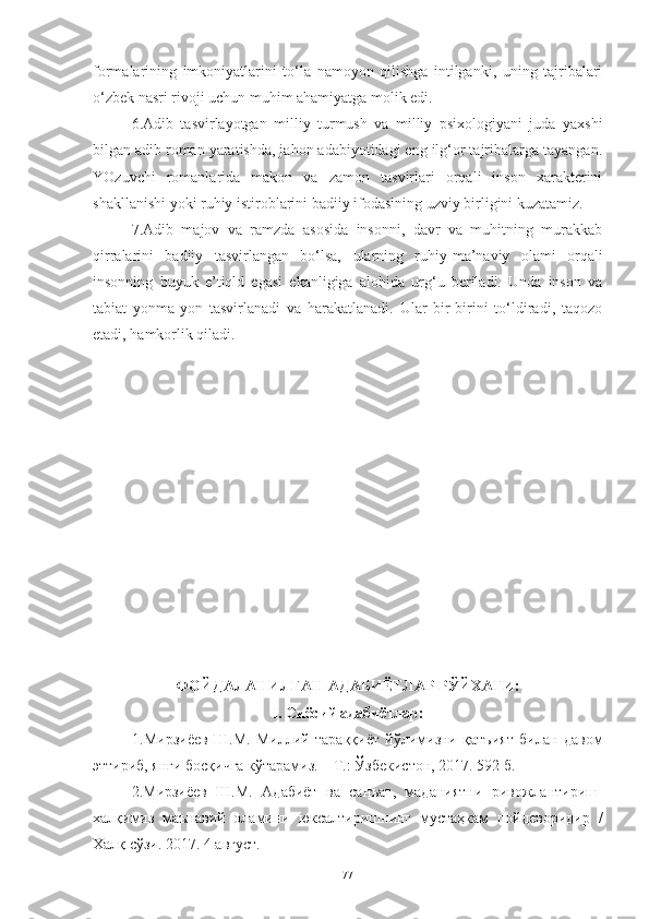 formalarining   imkoniyatlarini   to‘la   namoyon   qilishga   intilganki,   uning   tajribalari
o‘zbek nasri rivoji uchun muhim ahamiyatga molik edi.
6.Adib   tasvirlayotgan   milliy   turmush   va   milliy   psixologiyani   juda   yaxshi
bilgan adib roman yaratishda, jahon adabiyotidagi eng ilg‘or tajribalarga tayangan.
YOzuvchi   romanlarida   makon   va   zamon   tasvirlari   orqali   inson   xarakterini
shakllanishi yoki ruhiy istiroblarini badiiy ifodasining uzviy birligini kuzatamiz.
7.Adib   majov   va   ramzda   asosida   insonni,   davr   va   muhitning   murakkab
qirralarini   badiiy   tasvirlangan   bo‘lsa,   ularning   ruhiy-ma’naviy   olami   orqali
insonning   buyuk   e’tiqld   egasi   ekanligiga   alohida   urg‘u   beriladi.   Unda   inson   va
tabiat   yonma-yon   tasvirlanadi   va   harakatlanadi.   Ular   bir-birini   to‘ldiradi,   taqozo
etadi, hamkorlik qiladi. 
ФОЙДАЛАНИЛГАН АДАБИЁТЛАР РЎЙХАТИ :
I. Сиёсий адабиётлар :
1. Мирзиёев   Ш.М.   Миллий   тараққиёт   йўлимизни   қатъият   билан   давом
эттириб, янги босқичга кўтарамиз. – Т.: Ўзбекистон, 2017. 592 б.
2. Мирзиёев   Ш.М.   Адабиёт   ва   санъат,   маданиятни   ривожлантириш-
халқимиз   маънавий   оламини   юксалтиришнинг   мустаҳкам   пойдеворидир   /
Халқ сўзи. 2017. 4 август.
77 