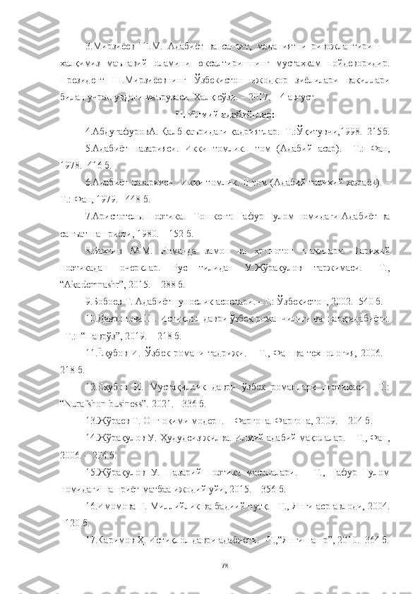 3. Мирзиёев   Ш.М.   Адабиёт   ва   санъат,   маданиятни   ривожлантириш   –
халқимиз   маънавий   оламини   юксалтиришнинг   мустаҳкам   пойдеворидир.
Президент   Ш.Мирзиёевнинг   Ўзбекистон   ижодкор   зиёлилари   вакиллари
билан учрашувдаги маърузаси  Халқ сўзи. – 2017. – 4 август.
II.  Илмий адабиётлар :
4. АбдуғафуровА. Қалб қаъридаги қадриятлар.–Т . :Ўқитувчи,1998.–215 б .
5. Адабиёт   назарияси.   Икки   томлик. I   том   (Адабий   асар).   – Т . :   Фан,
1978.–416  б .  
6. Адабиёт назарияси.  Икки томлик.   II  том (Адабий-тарихий жараён). –
Т . : Фан, 1979. –48  б .
7. Аристотель.   Поэтика.   –Тошкент:   Ғафур   Ғулом   номидаги   Адабиёт   ва
санъат нашриёти, 1980. – 152  б .
8.Бахтин   М.М.   Романда   замон   ва   хронотоп   шакллари.   Тарихий
поэтикадан   очерклар.   Рус   тилидан   У.Жўрақулов   таржимаси.   –Т.,
“Akademnashr”, 2015. – 288 б.
9. Бобоев Т. Адабиётшунослик асослари. –Т.: Ўзбекистон, 2002.–540 б.  
10. Давронова Ш. Истиқлол даври ўзбек романчилиги ва шарқ адабиёти.
–Т.:   “ Наврўз ”,  2019.  –  218 б.
11. Ёқубов   И.   Ўзбек   романи   тадрижи.   –   Т.,   Фан   ва   технология,   2006.   -
218 б.
12. Ёқубов   И.   Мустақиллик   даври   ўзбек   романлари   поэтикаси.   –Т.:
“Nurafshon business”. 2021. - 336 б.
13.Жўраев Т. Онг оқими модерн. – Фарғона. Фарғона, 2009. – 204  б .
14. Жўрақулов У. Ҳудудсиз жилва. Илмий-адабий мақолалар. – Т., Фан,
2006. – 204 б.
15. Жўрақулов   У.   Назарий   поэтика   масалалари.   –   Т.,   Ғафур   Ғулом
номидаги нашриёт-матбаа ижодий уйи, 2015. – 356 б.
16.Имомова Г. Миллийлик ва бадиий нутқ. –Т .,   Янги аср авлоди, 2004.
–120  б .
17. Каримов Ҳ. Истиқлол даври адабиёти. –Т.,“Янги нашр”,   2010.–364 б.
78 