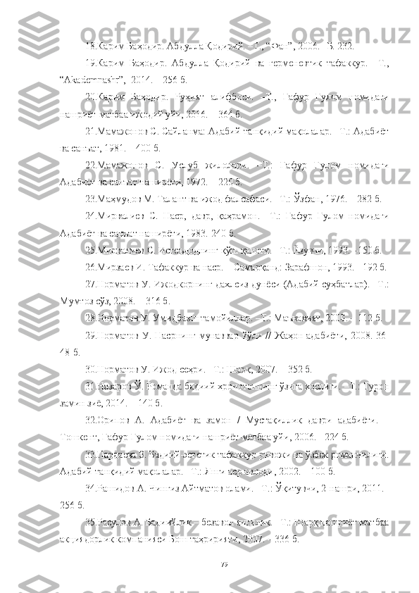 18. Карим Баҳодир. Абдулла Қодирий. –Т ., “ Фан ” , 2006. –Б. 232.
19. Карим   Баҳодир.   Абдулла   Қодирий   ва   герменевтик   тафаккур.   –Т.,
“Akademnashr”,  2014. – 256 б.
20. Карим   Баҳодир.   Руҳият   алифбоси.   –Т.,   Ғафур   Ғулом   номидаги
нашриёт-матбаа ижодий уйи, 2016. – 364 б.
21. Мамажонов С. Сайланма: Адабий-танқидий мақолалар. –Т.: Адабиёт
ва санъат, 1981. – 400 б.  
22. Мамажонов   С.   Услуб   жилолари.   –Т.:   Ғафур   Ғулом   номидаги
Адабиёт ва санъат наширёти, 1972. – 220 б.
23.Маҳмудов М. Талант ва ижод фалсафаси.  – Т. :  Ўзфан, 1976.  –  282 б.
24. Мирвалиев   С.   Наср,   давр,   қаҳрамон.   – Т.:   Ғафур   Ғулом   номидаги
Адабиёт ва санъат наширёти,  1983.-240 б.
25. Мирвалиев С. Истеъдоднинг қўш қаноти. –Т.:   Ёзувчи,   1993. –150 б. 
26. Мирзаев И. Тафаккур ва наср. – Самарқанд: Зарафшон, 1993.  – 192  б .
27. Норматов У. Ижодкорнинг дахлсиз дунёси (Адабий суҳбатлар). –Т .:
Мумтоз сўз, 2008. – 316  б . 
28.Норматов У. Умидбахш тамойиллар. –Т. :  Маънавият, 2000 . –  112  б . 
29.Норматов  У. Насрнинг  мунаввар  йўли //  Жаҳон  адабиёти,  2008. 36 -
48-б .
30.Норматов У.  Ижод сеҳри.  –Т. : Шарқ, 2007. – 352 б. 
31. Назаров Ў. Романда бадиий хронотопнинг ўзига хослиги.  –Т. : Турон
замин зиё, 2014. – 140 б.
32. Орипов   А .   Адабиёт   ва   замон   /   Мустақиллик   даври   адабиёти .   –
Тошкент, Ғафур Ғулом номидаги нашриёт-матбаа уйи , 2006.  - 224 б.
33. Пардаева З. Бадиий-эстетик тафаккур ривожи ва ўзбек романчилиги.
Адабий-танқидий мақолалар.  – Т . : Янги аср авлоди, 2002. – 100 б.
34. Рашидов А. Чингиз Айтматов олами.  –Т. : Ўқитувчи, 2-нашри, 2011.–
256 б.  
35. Расулов А. Бадиийлик – безавол янгилик. –Т.: Шарқ нашриёт-матбаа
акциядорлик компанияси Бош таҳририяти, 2007. – 336 б. 
79 