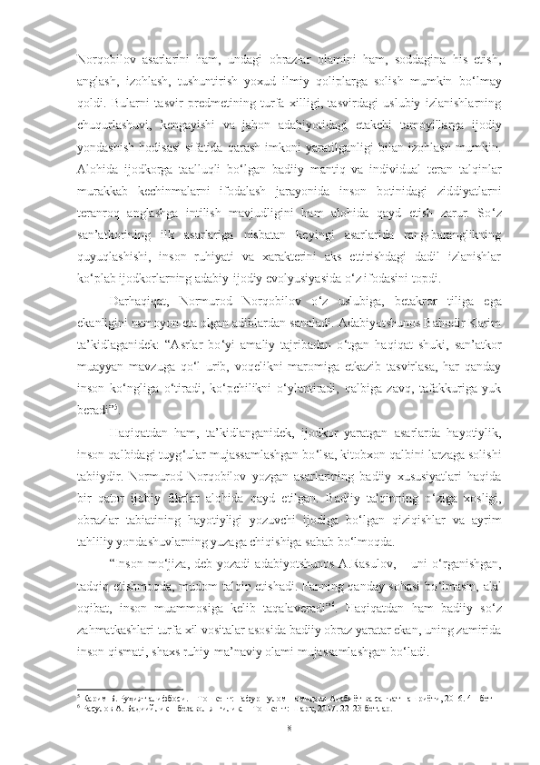 Norqobilov   asarlarini   ham,   undagi   obrazlar   olamini   ham,   soddagina   his   etish,
anglash,   izohlash,   tushuntirish   yoxud   ilmiy   qoliplarga   solish   mumkin   bo ‘ lmay
qoldi.   Bularni   tasvir   predmetining   turfa   xilligi,   tasvirdagi   uslubiy   izlanishlarning
chuqurlashuvi,   kengayishi   va   jahon   adabiyotidagi   etakchi   tamoyillarga   ijodiy
yondashish   hodisasi   sifatida   qarash   imkoni   yaratilganligi   bilan   izohlash   mumkin.
Alohida   ijodkorga   taalluqli   bo ‘ lgan   badiiy   mantiq   va   individual   teran   talqinlar
murakkab   kechinmalarni   ifodalash   jarayonida   inson   botinidagi   ziddiyatlarni
teranroq   anglashga   intilish   mavjudligini   ham   alohida   qayd   etish   zarur.   So ‘ z
san’atkorining   ilk   asarlariga   nisbatan   keyingi   asarlarida   rang-baranglikning
quyuqlashishi,   inson   ruhiyati   va   xarakterini   aks   ettirishdagi   dadil   izlanishlar
ko ‘ plab ijodkorlarning adabiy-ijodiy evolyusiyasida o ‘ z ifodasini topdi.
Darhaqiqat,   Normurod   Norqobilov   o ‘ z   uslubiga,   betakror   tiliga   ega
ekanligini namoyon eta olgan adiblardan sanaladi. Adabiyotshunos Bahodir Karim
ta’kidlaganidek:   “Asrlar   bo ‘ yi   amaliy   tajribadan   o ‘ tgan   haqiqat   shuki,   san’atkor
muayyan   mavzuga   qo ‘ l   urib,   voqelikni   maromiga   etkazib   tasvirlasa,   har   qanday
inson   ko ‘ ngliga   o ‘ tiradi,   ko ‘ pchilikni   o ‘ ylantiradi,   qalbiga   zavq,   tafakkuriga   yuk
beradi” 5
. 
Haqiqatdan   ham,   ta’kidlanganidek,   ijodkor   yaratgan   asarlarda   hayotiylik,
inson qalbidagi tuyg ‘ ular mujassamlashgan bo ‘ lsa, kitobxon qalbini larzaga solishi
tabiiydir.   Normurod   Norqobilov   yozgan   asarlarining   badiiy   xususiyatlari   haqida
bir   qator   ijobiy   fikrlar   alohida   qayd   etilgan.   Badiiy   talqinning   o ‘ ziga   xosligi,
obrazlar   tabiatining   hayotiyligi   yozuvchi   ijodiga   bo ‘ lgan   qiziqishlar   va   ayrim
tahliliy yondashuvlarning yuzaga chiqishiga sabab bo ‘ lmoqda. 
“Inson  mo ‘ jiza , deb   yozadi  adabiyotshunos   A.Rasulov,  –  uni  o ‘ rganishgan,
tadqiq etishmoqda, mudom talqin etishadi. Fanning qanday sohasi  bo ‘ lmasin, alal
oqibat,   inson   muammosiga   kelib   taqalaveradi” 6
.   Haqiqatdan   ham   badiiy   so ‘ z
zahmatkashlari turfa xil vositalar asosida badiiy obraz yaratar ekan, uning zamirida
inson qismati, shaxs ruhiy-ma’naviy olami mujassamlashgan bo ‘ ladi. 
5
 Карим Б. Руҳият алифбоси. – Тошкент: Ғафур Ғулом номидаги Адабиёт ва санъат нашриёти, 2016. 41-бет
6
 Расулов А. Бадиийлик – безавол янгилик. – Тошкент: Шарқ, 2007. 22-23-бетлар. 
8 