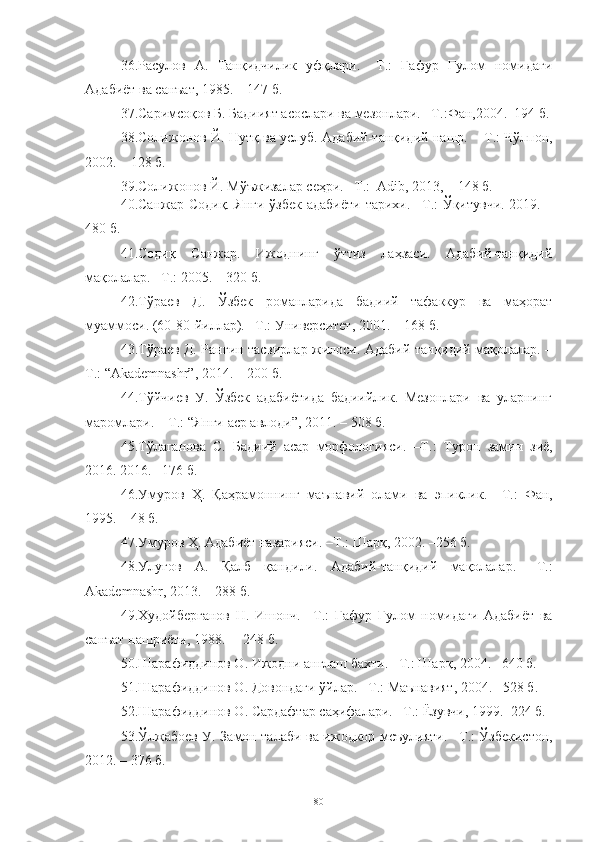 36. Расулов   А.   Танқидчилик   уфқлари.   –Т.:   Ғафур   Ғулом   номидаги
Адабиёт ва санъат, 1985. – 147 б.
37.Саримсоқов Б. Бадиият асослари ва мезонлари.   –Т. : Фан,2004. – 194 б. 
38.Солижонов Й. Нутқ ва услуб. Адабий-танқидий нашр. –   Т. :   Чўлпон,
2002.  –  128  б .
39. Солижонов Й. Мўъжизалар сеҳри. –Т.:  Adib, 2013, – 148 б.
40. Санжар Содиқ. Янги ўзбек адабиёти тарихи. –Т.: Ўқитувчи. 2019. –
480 б.
41. Содиқ   Санжар.   Ижоднинг   ўттиз   лаҳзаси.   Адабий-танқидий
мақолалар. –Т.: 2005. – 320 б.
42. Тўраев   Д.   Ўзбек   романларида   бадиий   тафаккур   ва   маҳорат
муаммоси. (60-80-йиллар). –Т.: Университет, 2001. – 168 б.
43. Тўраев Д. Рангин тасвирлар жилоси. Адабий-танқидий мақолалар. –
Т.: “Akademnashr”, 2014. – 200 б.
4. Тўйчиев   У.   Ўзбек   адабиётида   бадиийлик.   Мезонлари   ва   уларнинг
маромлари.  –   Т. : “Янги аср авлоди”, 2011. – 508 б.
45. Тўлаганова   С.   Бадиий   асар   морфологияси.   –Т. :   Турон   замин   зиё,
2016. 2016. –176 б.
46.Умуров   Ҳ.   Қаҳрамоннинг   маънавий   олами   ва   эпиклик .   –Т. :   Фан,
1995.   –   48  б .
47. Умуров Ҳ. Адабиёт назарияси .  –Т. :  Шарқ ,  2002. –256  б .
48. Улуғов   А.   Қалб   қандили.   Адабий-танқидий   мақолалар.   –Т.:
Akademnashr, 2013. – 288 б.
49.Худойберганов   Н.   Ишонч.   –Т. :   Ғ афур   Ғулом   номидаги   Адабиёт   ва
санъат нашриёти, 1988.  –   248  б .
50. Шарафиддинов О. Ижодни англаш бахти.  –Т. :  Шарқ ,  2004. –640  б .
51. Шарафиддинов О. Довондаги ўйлар.  –Т. :  Маънавият, 2004. –528  б .
52. Шарафиддинов О. Сардафтар саҳифалари .  –Т. :  Ёзувчи, 1999 .– 224  б .
53.Ўлжабоев У.   Замон талаби ва ижодкор мсъулияти.   –Т. : Ўзбекистон,
2012. – 376 б.
80 