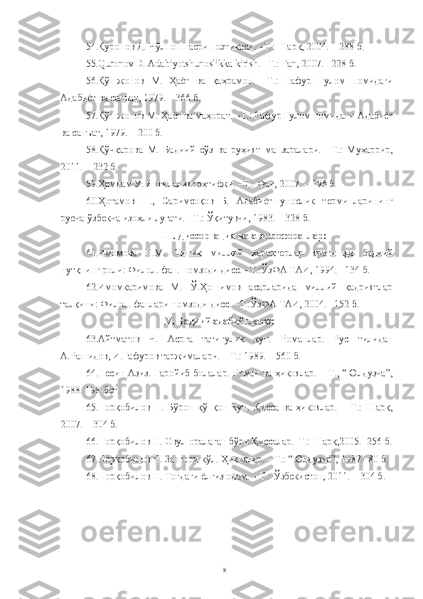 54. Қуронов Д. Чўлпон насри поэтикаси.  –Т. :  Шарқ, 2004. –   288  б .
55.Quronov   D .  Adabiyotshunoslikka   kirish . –Т. :  Fan , 2007. –228  б .
56. Қўшжонов   М.   Ҳаёт   ва   қаҳрамон.   –Т. :   Ғафур   Ғулом   номидаги
Адабиёт ва санъат, 1979. –   366 б.
57. Қўшжонов М. Ҳаёт ва маҳорат. –Т. : Ғафур Ғулом номидаги  Адабиёт
ва санъат, 1979. –   200 б.
58. Қўчқарова   М.   Бадиий   сўз   ва   руҳият   манзаралари.   –Т. :   Муҳаррир,
2011. – 232 б. 
59. Ҳамдам У. Янгиланиш эҳтиёжи. –Т.: Фан, 2007. – 196 б.
60. Ҳотамов   Н.,   Саримсоқов   Б.   Адабиётшунослик   терминларининг
русча-ўзбекча изоҳли луғати. –Т.: Ўқитувчи, 1983. – 328 б.
III .  Д иссертация ва  авторефератлар:
61. Имомова   Г.М.   Типик   миллий   характерлар   яратишда   бадиий
нутқнинг роли: Филол. фан. номзоди дисс. –Т.:ЎзФА ТАИ, 1994. –134 б.
62. Имомкаримова   М.   Ў.Ҳошимов   асарларида   миллий   қадриятлар
талқини: Филол. фанлари номзоди дисс. –Т.:ЎзФА ТАИ, 2004. –152 б.
IV. Бадиий адабиётларж:
63. Айтматов   Ч.   Асрга   татигулик   кун.   Романлар.   Рус   тилидан
А.Рашидов, И.Ғафуров таржималари. – Т.: 1989. – 560 б. 
64. Несин Азиз. Ғаройиб болалар. Роман ва ҳикоялар. – Т., “Юлдузча”,
1988. 198-бет.
65. Норқобилов   Н.   Бўрон   қўпқон   kун.   Қисса   ва   ҳикоялар.   –   Т.:   Шарқ,
2007. – 304 б.
66. Норқобилов Н. Овул оралаган бўри.Қиссалар.–Т.: Шарқ,2005.–256 б.
67. Норқобилов Н. Зангори кўл. Ҳикоялар. – Т.: “Юлдузча”, 1987.–80 б.
68. Норқобилов Н. Тоғдаги ёлғиз одам. – Т.: Ўзбекистон, 2011. – 304 б.
81 