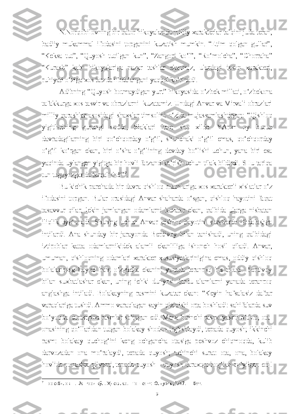 N.Norqobilovning bir qator hikoyalarida milliy xarakterlar talqini juda teran,
badiiy   mukammal   ifodasini   topganini   kuzatish   mumkin.   “Etim   qolgan   gullar”,
“Keksa   tut”,   “Quyosh   tutilgan   kun”,   “Zangori   ko ‘ l”,   “Ro ‘ molcha”,   “Chorraha”
“Kurash”   kabi   hikoyalariga   nazar   tashlar   ekanmiz,   ulardagi   inson   xarakteri,
ruhiyati o ‘ ziga xos tarzda ifodalangani yaqqol ko ‘ rinadi .  
Adibning “Quyosh botmaydigan yurt” hikoyasida o ‘ zbek millati, o ‘ zbekona
tafakkurga xos tasvir va obrazlarni  kuzatamiz. Undagi Anvar va Mirvali obrazlari
milliy qarashlar  asosidagi  shaxslar  timsolini  o ‘ zida mujassamlashtirgan:  “Qishloq
yigitlarining   gurungi   sodda,   tilaklari   ham   shu   xilda.   YArim   oy   burun
davradagilarning   biri   qo ‘ chqorday   o ‘ g ‘ il,   shunchaki   o ‘ g ‘ il   emas,   qo ‘ chqorday
o ‘ g ‘ il   ko ‘ rgan   ekan,   biri   o ‘ sha   o ‘ g ‘ lining   devday   bo ‘ lishi   uchun,   yana   biri   esa
yaqinda uylangan yigitga bir hovli farzand ko ‘ rish uchun tilak bildirdi. SHu tariqa
tun tugayozganda tarqalishdi” 7
.  
Bu kichik parchada bir davra qishloq odamlariga xos xarakterli xisl atlar o ‘ z
ifodasini   topgan.   Bular   orasidagi   Anvar   shaharda   o ‘ sgan,   qishloq   hayotini   faqat
tasavvur   qilar,   lekin   jamlangan   odamlarni   kuzatar   ekan,   qalbida   ularga   nisbatan
iliqlik   uyg ‘ onadi.   S h uning   uchun   Anvar   qishloq   hayotini   suratlarda   ifodalashga
intilardi.   Ana   shunday   bir   jarayonda   Berdivoy   bilan   tanishadi,   uning   qalbidagi
iztiroblar   katta   odamlarnikidek   alamli   ekanliliga   ishonch   hosil   qiladi.   Anvar,
umuman,   qishloqning   odamlari   xarakter   xususiyatlarinigina   emas,   oddiy   qishloq
bolalarining   hayoti   ham   o ‘ zgacha   ekanini   yanada   teranroq   his   qiladi.   Berdivoy
bilan   suxbatlashar   ekan,   uning   ichki   dunyosi   dardu   alamlarni   yanada   teranroq
anglashga   intiladi.   Bolakayning   rasmini   kuzatar   ekan:   “Keyin   hafsalasiz   daftar
varaqlariga tushdi. Ammo varaqlagan sayin qiziqishi orta boshladi: sahifalarda suv
bo ‘ yoqda durustgina rasmlar solingan edi. Mana birinchi rasm: yashil o ‘ tloq, ota-
onasining qo ‘ llaridan tutgan bolakay shodon irg ‘ ishlaydi, tepada quyosh; ikkinchi
rasm:   bolakay   quchog ‘ ini   keng   ochgancha   otasiga   peshvoz   chiqmoqda,   kulib
darvozadan   ona   mo ‘ ralaydi,   tepada   quyosh;   uchinchi   surat:   ota,   ona,   bolakay
hovlida nonushta qilyapti, tepada quyosh – quyosh daraxtga bog ‘ lab qo ‘ yilgan edi!
7
 Норқобилов Н.  Зангори кўл. Ҳикоялар. –Тошкент: Юлдузча, 1987. 11-бет.
9 