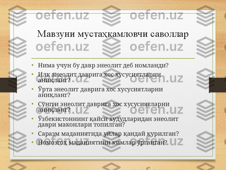 Мавзуни мустаҳкамловчи саволлар
•
Нима учун бу давр энеолит деб номланди?
•
Илк энеолит даврига хос хусусиятларни 
аниқланг?
•
Ўрта энеолит даврига хос хусусиятларни 
аниқланг?
•
Сўнгги энеолит даврига хос хусусиятларни 
аниқланг?
•
Ўзбекистоннинг қайси худудларидан энеолит 
даври маконлари топилган?
•
Саразм маданиятида уйлар қандай қурилган?
•
Номозгоҳ маданиятини кимлар ўрганган? 
      