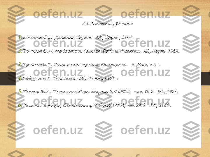 Адабиётлар рўйхати 
1. Толстов С.П. Древний Хорезм. -М., Наука, 1948.
2. Толстов С.П. По древним делтам Окса и Яксарта.- М.,Наука, 1962.
3. Ғуломов Я.Ғ. Хоразмнинг суғорилиш тарихи. –Т.,Фан, 19 59.
4. Гафуров Б.Г. Таджики. -М., Наука, 1971 г.
5. Итина М.А. Поселение Якке-Парсан-2.// МХЕ,  вип. № 6.- М., 1963.
6. Низовя Амудари, Сарикамиш, Узбой.// МХЕ, вип № 3. –М., 1960 .
      