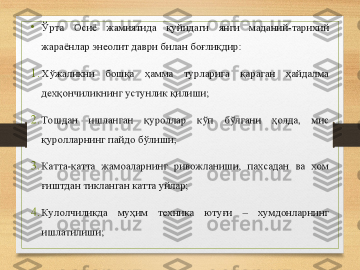 •
Ўрта  Осиё  жамиятида  қуйидаги  янги  маданий-тарихий 
жараёнлар энеолит даври билан боғлиқдир :
1. Хўжаликни  бошқа  ҳамма  турларига  қараган  ҳайдалма 
дехқончиликнинг устунлик қилиши;
2. Тошдан  ишланган  қуроллар  кўп  бўлгани  ҳолда,  мис 
қуролларнинг пайдо бўлиши;
3. Катта-катта  жамоаларнинг  ривожланиши,  пахсадан  ва  хом 
ғиштдан тикланган катта уйлар;
4. Кулолчиликда  му ҳ им  техника  ютуғи  –  хумдонларнинг 
ишлатилиши;
      