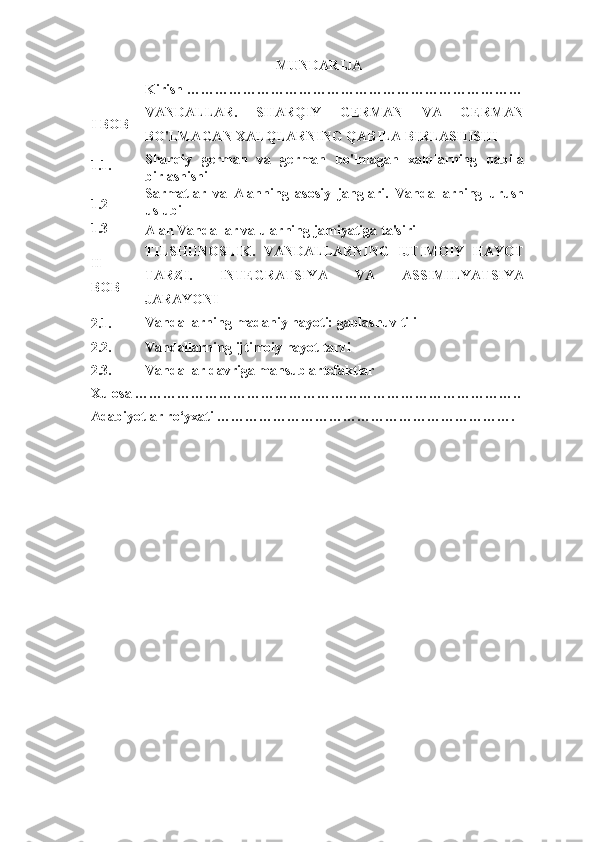 MUNDARIJA
  Kirish ………………………………………………………………  
I	
 BOB VANDALLAR.	
 	SHARQIY	 	GERMAN	 	VA	 	GERMAN
BO'LMAGAN	
 XALQLARNING	 QABILA	 BIRLASHISHI  
1.1. Sharqiy	
 german	 va	 german	 bo'lmagan	 xalqlarning	 qabila
birlashishi  
1.2 Sarmatlar	
 va	 Alanning	 asosiy	 janglari.	 Vandallarning	 urush
uslubi  
1.3
Alan	
 Vandallar	 va	 ularning	 jamiyatiga	 ta'siri
II
BOB TILSHUNOSLIK.	
 VANDALLARNING	 IJTIMOIY	 HAYOT
TARZI.	
 	INTEGRATSIYA	 	VA	 	ASSIMILYATSIYA
JARAYONI  
2.1. Vandallarning	
 madaniy	 hayoti:	 gaplashuv	 tili
 
2.2. Vandallarning	
 ijtimoiy	 hayot	 tarzi  
2.3. Vandallar	
 davriga	 mansub	 artefaktlar  
Xulosa	
 ………………………………………………………………………..  
Adabiyotlar	
 ro‘yxati	 ……………………………………………………….  
  