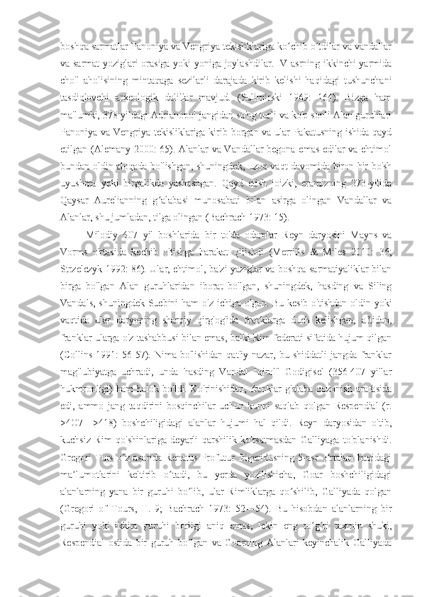 boshqa sarmatlar Panoniya va Vengriya tekisliklariga ko chib o tdilar va vandallarʻ ʻ
va sarmat yoziglari orasiga yoki yoniga joylashdilar. IV asrning ikkinchi yarmida
cho'l   aholisining   mintaqaga   sezilarli   darajada   kirib   kelishi   haqidagi   tushunchani
tasdiqlovchi   arxeologik   dalillar   mavjud.   (Sulimirski   1969:   164).   Bizga   ham
ma'lumki, 378 yildagi Adrianopol jangidan so'ng turli va ko'p sonli Alan guruhlari
Panoniya va Vengriya tekisliklariga kirib borgan va ular Pakatusning ishida qayd
etilgan (Alemany 2000: 65). Alanlar va Vandallar begona emas edilar va ehtimol
bundan oldin aloqada bo'lishgan, shuningdek, uzoq vaqt davomida biron bir bo'sh
uyushma   yoki   birgalikda   yashashgan.   Qayd   etish   joizki,   eramizning   273-yilida
Qaysar   Aurelianning   g alabasi   munosabati   bilan   asirga   olingan   Vandallar   va	
ʻ
Alanlar, shu jumladan, tilga olingan (Bachrach 1973: 15).
Milodiy   407   yil   boshlarida   bir   to'da   odamlar   Reyn   daryosini   Mayns   va
Vorms   o'rtasida   kechib   o'tishga   harakat   qilishdi   (Merrills   &   Miles   2010:   36;
Strzelczyk 1992: 86). Ular, ehtimol, ba'zi yaziglar va boshqa sarmatiyaliklar bilan
birga   bo'lgan   Alan   guruhlaridan   iborat   bo'lgan,   shuningdek,   hasding   va   Siling
Vandals, shuningdek Suebini  ham  o'z ichiga olgan. Bu kesib o'tishdan oldin yoki
vaqtida   ular   daryoning   sharqiy   qirg'og'ida   franklarga   duch   kelishgan,   aftidan,
franklar ularga o'z tashabbusi bilan emas, balki Rim federati sifatida hujum qilgan
(Collins  1991:   56-57).  Nima bo'lishidan  qat'iy  nazar,  bu shiddatli  jangda  franklar
mag'lubiyatga   uchradi,   unda   hasding   Vandal   "qirol"   Godigisel   (356-407   yillar
hukmronligi)   ham   halok  bo'ldi.  Ko'rinishidan,  franklar  g'alaba   qozonish  arafasida
edi,   ammo   jang   taqdirini   bosqinchilar   uchun   kunni   saqlab   qolgan   Respendial   (r.
>4O7—>418)   boshchiligidagi   alanlar   hujumi   hal   qildi.   Reyn   daryosidan   o'tib,
kuchsiz   Rim   qo'shinlariga   deyarli   qarshilik   ko'rsatmasdan   Galliyaga   to'planishdi.
Gregori   Turs   o z   asarida   Renatus   Profutur   frigeridusning   5-asr   o rtalari   haqidagi	
ʻ ʻ
ma lumotlarini   keltirib   o tadi,   bu   yerda   yozilishicha,   Goar   boshchiligidagi	
ʼ ʻ
alanlarning   yana   bir   guruhi   bo lib,   ular   Rimliklarga   qo shilib,   Galliyada   qolgan	
ʻ ʻ
(Gregori   of   Tours,   II.   9;   Bachrach   1973:   52—54).   Bu   hisobdan   alanlarning   bir
guruhi   yoki   ikkita   guruhi   borligi   aniq   emas,   lekin   eng   to g ri   taxmin   shuki,	
ʻ ʻ
Respendial   ostida   bir   guruh   bo lgan   va   Goarning   Alanlari   keyinchalik   Galliyada	
ʻ 