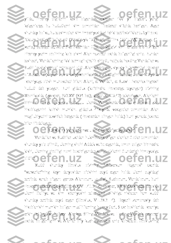 yilda,   Pireney   tog'larini   kesib   o'tgandan   taxminan   ikki   yil   o'tgach,   yangi
kelganlarga   bu   hududlarni   Rim   tomonidan   foederati   sifatida   berilgan.   Agar
shunday bo'lsa, bu taqsimotlar Rim imperiyasidagi ichki tartibsizliklar tufayli post-
faktum   berilgan   bo'lar   edi   (Strzelczyk   1992:   94;   Collins   1991:   77).   Xaritaga   (1-
xarita)   qaralganda,   Atlantika   okeanidan   O'rta   er   dengizi   sohillarigacha   cho'zilgan
Pireney  yarim  orolining  ko'p   qismi   Alan  nazorati   ostida  bo'lganligi   aniq.  Bundan
tashqari, Vandallarning ikki tarmog'i ajralib chiqdi, natijada hasding Vandallar va
Suebi "qashshoqroq" mintaqani oldi. Alaniklarning bu siyosiy hukmronligi Prosper
of Aquitaine (deyarli zamonaviy) xronikasida o'z tasdig'ini topadi, u erda 409 yilda
Ispaniyaga o'tish  munosabati  bilan:  Alani, et  Vandali, et  Suevi  Hispanias  ingresii
hududi   deb   yozgan.   Buni   gidatius   (ko pincha   Prosperga   tayangan)   o ziningʻ ʻ
Xronikasida   (Prosper,   392.XV   (876-bet);   gidatius,   409.42)   takrorlagan.   Alanlarni
birinchi   o'ringa   qo'ygan   holda,   u   ularni   Vandallardan   ko'ra   muhimroq   deb
hisoblaganini   ko'rish   mumkin.   gidatius   418-yilda   vestgotlar   tomonidan   Alan
mag'lubiyatini   tasvirlab   berganda   (Prosperdan   olingan   holda)   buni   yanada   jasorat
bilan ifodalagan :
1.3	
 Alann	 Vandallar	 va	 ularning	 jamiyatiga	 ta'siri
Vandallar   va   Suebilar   ustidan   hukmronlik   qilgan   alanlar   Gotlar   tomonidan
shunday yo'q qilindi, ularning shohi Addak vafot etganida, omon qolgan bir necha
kishi, ularning qirolligi nomi bostirilgandan so'ng, o'zlarini Gunderich himoyasiga
oldilar.
Xuddi   shunday   Orosius   o zining   “Adversum   Paganos”   asarida	
ʻ
“varvarlar”ning   Reyn   daryosidan   o tishini   qayd   etgan   holda   ularni   quyidagi
ʻ
tartibda   sanab   o tgan:   gentes   Alanorum,   ut   dixi,   Sueborum,   Vandalorum,   buni	
ʻ
Prosper ham tasdiqlaydi (Orosius, VII.40.2—4; Prosper, XXIV (878-bet)). Orosius
ularni   Galliya   va   Rim   Ispaniyasini   talon-taroj   qilishiga   nisbatan   ham   xuddi
shunday   tartibda   qayd   etgan   (Orosius,   VII.38.3—4).   Deyarli   zamonaviy   deb
hisoblanishi mumkin bo'lgan mualliflarning bu qaydlari, 5-asr boshlarida Ispaniya
erkin   ittifoqdosh   bo'lgan   Alanlar,   Siling   Vandals   va   Hading   Vandals   nazorati
ostida   bo'lganligini   va   Alanlar   oliy   kuch   ekanligini   aniq   ko'rsatadi.   Orosiusning 