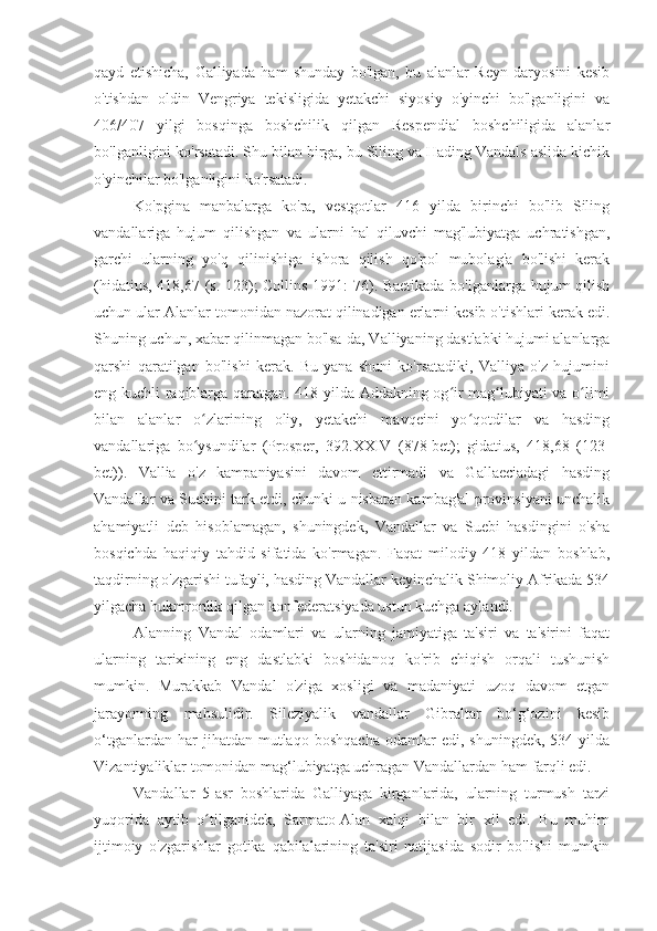 qayd   etishicha,   Galliyada   ham   shunday   bo'lgan,   bu   alanlar   Reyn   daryosini   kesib
o'tishdan   oldin   Vengriya   tekisligida   yetakchi   siyosiy   o'yinchi   bo'lganligini   va
406/407   yilgi   bosqinga   boshchilik   qilgan   Respendial   boshchiligida   alanlar
bo'lganligini ko'rsatadi. Shu bilan birga, bu Siling va Hading Vandals aslida kichik
o'yinchilar bo'lganligini ko'rsatadi.
Ko'pgina   manbalarga   ko'ra,   vestgotlar   416   yilda   birinchi   bo'lib   Siling
vandallariga   hujum   qilishgan   va   ularni   hal   qiluvchi   mag'lubiyatga   uchratishgan,
garchi   ularning   yo'q   qilinishiga   ishora   qilish   qo'pol   mubolag'a   bo'lishi   kerak
(hidatius, 418,67 (s. 123); Collins 1991: 76). Baetikada bo'lganlarga hujum qilish
uchun ular Alanlar tomonidan nazorat qilinadigan erlarni kesib o'tishlari kerak edi.
Shuning uchun, xabar qilinmagan bo'lsa-da, Valliyaning dastlabki hujumi alanlarga
qarshi   qaratilgan   bo'lishi   kerak.   Bu   yana   shuni   ko'rsatadiki,   Valliya   o'z   hujumini
eng kuchli raqiblarga qaratgan. 418-yilda Addakning og ir mag lubiyati va o limiʻ ʻ ʻ
bilan   alanlar   o zlarining   oliy,   yetakchi   mavqeini   yo qotdilar   va   hasding	
ʻ ʻ
vandallariga   bo ysundilar   (Prosper,   392.XXIV   (878-bet);   gidatius,   418,68   (123-
ʻ
bet)).   Vallia   o'z   kampaniyasini   davom   ettirmadi   va   Gallaeciadagi   hasding
Vandallar va Suebini tark etdi, chunki u nisbatan kambag'al provinsiyani unchalik
ahamiyatli   deb   hisoblamagan,   shuningdek,   Vandallar   va   Suebi   hasdingini   o'sha
bosqichda   haqiqiy   tahdid   sifatida   ko'rmagan.   Faqat   milodiy   418   yildan   boshlab,
taqdirning o'zgarishi tufayli, hasding Vandallar keyinchalik Shimoliy Afrikada 534
yilgacha hukmronlik qilgan konfederatsiyada ustun kuchga aylandi.
Alanning   Vandal   odamlari   va   ularning   jamiyatiga   ta'siri   va   ta'sirini   faqat
ularning   tarixining   eng   dastlabki   boshidanoq   ko'rib   chiqish   orqali   tushunish
mumkin.   Murakkab   Vandal   o'ziga   xosligi   va   madaniyati   uzoq   davom   etgan
jarayonning   mahsulidir.   Sileziyalik   vandallar   Gibraltar   bo‘g‘ozini   kesib
o‘tganlardan   har   jihatdan   mutlaqo   boshqacha   odamlar   edi,  shuningdek,   534   yilda
Vizantiyaliklar tomonidan mag‘lubiyatga uchragan Vandallardan ham farqli edi.
Vandallar   5-asr   boshlarida   Galliyaga   kirganlarida,   ularning   turmush   tarzi
yuqorida   aytib   o tilganidek,   Sarmato-Alan   xalqi   bilan   bir   xil   edi.   Bu   muhim	
ʻ
ijtimoiy   o'zgarishlar   gotika   qabilalarining   ta'siri   natijasida   sodir   bo'lishi   mumkin 