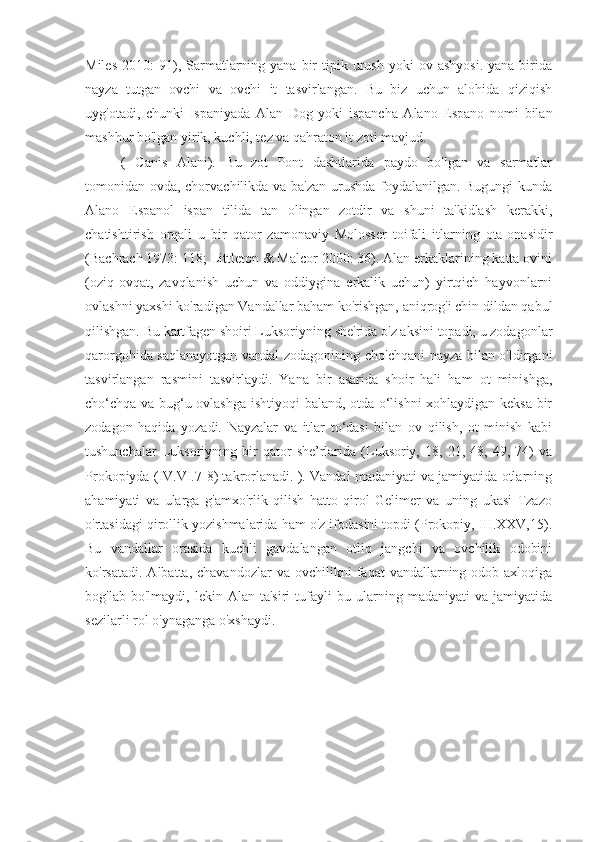 Miles   2010:   91),  Sarmatlarning  yana   bir  tipik  urush  yoki  ov  ashyosi.  yana  birida
nayza   tutgan   ovchi   va   ovchi   it   tasvirlangan.   Bu   biz   uchun   alohida   qiziqish
uyg'otadi,   chunki   Ispaniyada   Alan   Dog   yoki   ispancha   Alano   Espano   nomi   bilan
mashhur bo'lgan yirik, kuchli, tez va qahraton it zoti mavjud.
(   Canis   Alani).   Bu   zot   Pont   dashtlarida   paydo   bo'lgan   va   sarmatlar
tomonidan ovda, chorvachilikda va ba'zan urushda foydalanilgan. Bugungi  kunda
Alano   Espanol   ispan   tilida   tan   olingan   zotdir   va   shuni   ta'kidlash   kerakki,
chatishtirish   orqali   u   bir   qator   zamonaviy   Molosser   toifali   itlarning   ota-onasidir
(Bachrach 1973: 118; Littleton & Malcor 2000: 36). Alan erkaklarining katta ovini
(oziq-ovqat,   zavqlanish   uchun   va   oddiygina   erkalik   uchun)   yirtqich   hayvonlarni
ovlashni yaxshi ko'radigan Vandallar baham ko'rishgan, aniqrog'i chin dildan qabul
qilishgan. Bu kartfagen shoiri Luksoriyning she'rida o'z aksini topadi, u zodagonlar
qarorgohida saqlanayotgan vandal zodagonining cho'chqani nayza bilan o'ldirgani
tasvirlangan   rasmini   tasvirlaydi.   Yana   bir   asarida   shoir   hali   ham   ot   minishga,
cho‘chqa va bug‘u ovlashga ishtiyoqi  baland, otda o‘lishni  xohlaydigan keksa bir
zodagon   haqida   yozadi.   Nayzalar   va   itlar   to‘dasi   bilan   ov   qilish,   ot   minish   kabi
tushunchalar   Luksoriyning   bir   qator   she’rlarida   (Luksoriy,  18,   21,  48,   49,  74)   va
Prokopiyda (IV.VI.7-8) takrorlanadi. ). Vandal madaniyati va jamiyatida otlarning
ahamiyati   va   ularga   g'amxo'rlik   qilish   hatto   qirol   Gelimer   va   uning   ukasi   Tzazo
o'rtasidagi qirollik yozishmalarida ham o'z ifodasini topdi (Prokopiy, III.XXV,15).
Bu   vandallar   orasida   kuchli   gavdalangan   otliq   jangchi   va   ovchilik   odobini
ko'rsatadi.  Albatta,  chavandozlar   va  ovchilikni   faqat   vandallarning  odob-axloqiga
bog'lab   bo'lmaydi,  lekin   Alan  ta'siri   tufayli   bu   ularning   madaniyati   va   jamiyatida
sezilarli rol o'ynaganga o'xshaydi .  