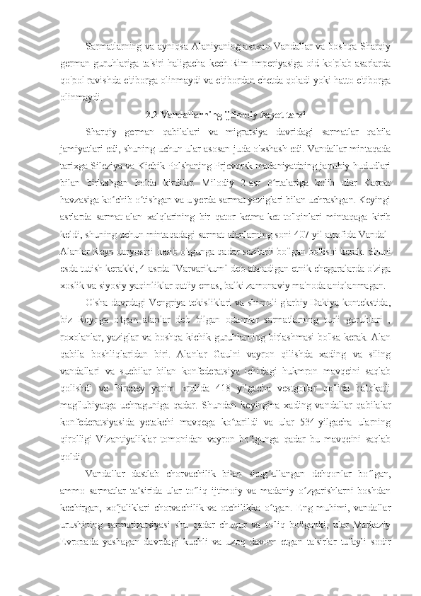 Sarmatlarning va ayniqsa Alaniyaning asosan Vandallar va boshqa Sharqiy
german   guruhlariga  ta'siri  haligacha   kech  Rim  imperiyasiga   oid  ko'plab   asarlarda
qo'pol ravishda e'tiborga olinmaydi va e'tibordan chetda qoladi yoki hatto e'tiborga
olinmaydi.
2.2 Vandallarning	 ijtimoiy	 hayot	 tarzi
Sharqiy   german   qabilalari   va   migratsiya   davridagi   sarmatlar   qabila
jamiyatlari edi, shuning uchun ular asosan juda o'xshash edi. Vandallar mintaqada
tarixga Sileziya va Kichik Polshaning Prjevorsk madaniyatining janubiy hududlari
bilan   birlashgan   holda   kirdilar.   Milodiy   2-asr   o rtalariga   kelib   ular   Karpat	
ʻ
havzasiga ko chib o tishgan va u yerda sarmat yoziglari bilan uchrashgan. Keyingi	
ʻ ʻ
asrlarda   sarmat-alan   xalqlarining   bir   qator   ketma-ket   to'lqinlari   mintaqaga   kirib
keldi, shuning uchun mintaqadagi sarmat-alanlarning soni 407-yil atrofida Vandal-
Alanlar Reyn daryosini kesib o'tgunga qadar sezilarli bo'lgan bo'lishi kerak. Shuni
esda tutish kerakki, 4-asrda "Varvarikum" deb ataladigan etnik chegaralarda o'ziga
xoslik va siyosiy yaqinliklar qat'iy emas, balki zamonaviy ma'noda aniqlanmagan.
O'sha davrdagi Vengriya tekisliklari va shimoli-g'arbiy Dakiya kontekstida,
biz   Reynga   o'tgan   alanlar   deb   bilgan   odamlar   sarmatlarning   turli   guruhlari   ,
roxolanlar, yaziglar va boshqa kichik guruhlarning birlashmasi  bo'lsa kerak. Alan
qabila   boshliqlaridan   biri.   Alanlar   Gaulni   vayron   qilishda   xading   va   siling
vandallari   va   suebilar   bilan   konfederatsiya   ichidagi   hukmron   mavqeini   saqlab
qolishdi   va   Pireney   yarim   orolida   418   yilgacha   vestgotlar   qo'lida   halokatli
mag'lubiyatga   uchraguniga   qadar.   Shundan   keyingina   xading   vandallar   qabilalar
konfederatsiyasida   yetakchi   mavqega   ko tarildi   va   ular   534-yilgacha   ularning	
ʻ
qirolligi   Vizantiyaliklar   tomonidan   vayron   bo lgunga   qadar   bu   mavqeini   saqlab	
ʻ
qoldi.
Vandallar   dastlab   chorvachilik   bilan   shug ullangan   dehqonlar   bo lgan,	
ʻ ʻ
ammo   sarmatlar   ta sirida   ular   to liq   ijtimoiy   va   madaniy   o zgarishlarni   boshdan	
ʼ ʻ ʻ
kechirgan,   xo jaliklari   chorvachilik   va   otchilikka   o tgan.   Eng   muhimi,   vandallar	
ʻ ʻ
urushining   sarmatizatsiyasi   shu   qadar   chuqur   va   to'liq   bo'lganki,   ular   Markaziy
Evropada   yashagan   davrdagi   kuchli   va   uzoq   davom   etgan   ta'sirlar   tufayli   sodir 