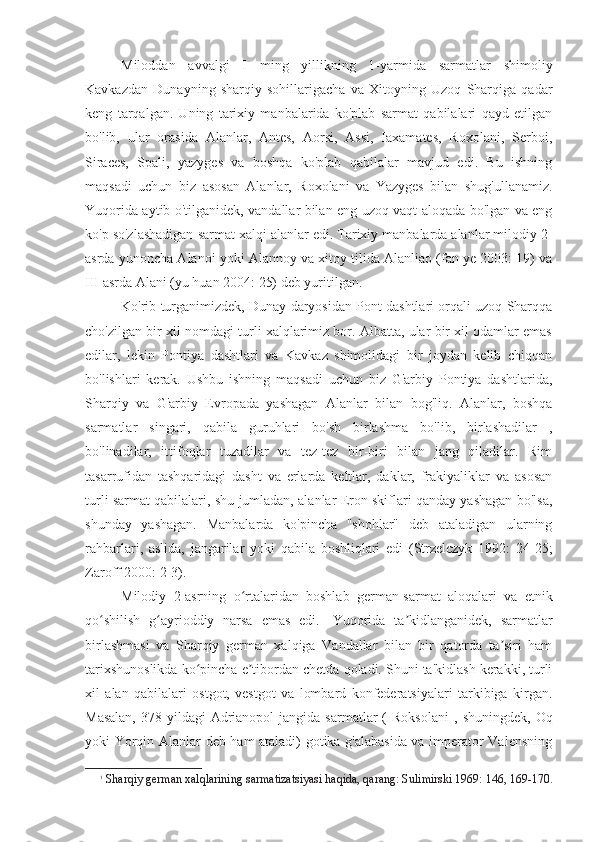 Miloddan   avvalgi   I   ming   yillikning   1-yarmida   sarmatlar   shimoliy
Kavkazdan   Dunayning   sharqiy   sohillarigacha   va   Xitoyning   Uzoq   Sharqiga   qadar
keng   tarqalgan.   Uning   tarixiy   manbalarida   ko'plab   sarmat   qabilalari   qayd   etilgan
bo'lib,   ular   orasida   Alanlar,   Antes,   Aorsi,   Assi,   Iaxamates,   Roxolani,   Serboi,
Siraces,   Spali,   yazyges   va   boshqa   ko'plab   qabilalar   mavjud   edi.   Bu   ishning
maqsadi   uchun   biz   asosan   Alanlar,   Roxolani   va   Yazyges   bilan   shug'ullanamiz.
Yuqorida aytib o'tilganidek, vandallar bilan eng uzoq vaqt aloqada bo'lgan va eng
ko'p so'zlashadigan sarmat xalqi  alanlar edi. Tarixiy manbalarda alanlar milodiy 2-
asrda yunoncha Alanoi yoki Alannoy va xitoy tilida Alanliao (fan ye 2003: 19) va
III asrda Alani (yu huan 2004: 25) deb yuritilgan. 
Ko'rib turganimizdek, Dunay daryosidan Pont dashtlari orqali uzoq Sharqqa
cho'zilgan bir xil nomdagi turli xalqlarimiz bor. Albatta, ular bir xil odamlar emas
edilar,   lekin   Pontiya   dashtlari   va   Kavkaz   shimolidagi   bir   joydan   kelib   chiqqan
bo'lishlari   kerak.   Ushbu   ishning   maqsadi   uchun   biz   G'arbiy   Pontiya   dashtlarida,
Sharqiy   va   G'arbiy   Evropada   yashagan   Alanlar   bilan   bog'liq.   Alanlar,   boshqa
sarmatlar   singari,   qabila   guruhlari   bo'sh   birlashma   bo'lib,   birlashadilar   ,
bo'linadilar,   ittifoqlar   tuzadilar   va   tez-tez   bir-biri   bilan   jang   qiladilar.   Rim
tasarrufidan   tashqaridagi   dasht   va   erlarda   keltlar,   daklar,   frakiyaliklar   va   asosan
turli sarmat qabilalari, shu jumladan, alanlar Eron skiflari qanday yashagan bo'lsa,
shunday   yashagan.   Manbalarda   ko'pincha   "shohlar"   deb   ataladigan   ularning
rahbarlari,   aslida,   jangarilar   yoki   qabila   boshliqlari   edi   (Strzelczyk   1992:   24-25;
Zaroff 2000: 2-3). 
Milodiy   2-asrning   o rtalaridan   boshlab   german-sarmat   aloqalari   va   etnikʻ
qo shilish   g ayrioddiy   narsa   emas   edi.	
ʻ ʻ 1
  Yuqorida   ta kidlanganidek,  	ʼ sarmatlar
birlashmasi   va   Sharqiy   german   xalqiga   Vandallar   bilan   bir   qatorda   ta siri   ham	
ʼ
tarixshunoslikda ko pincha e tibordan chetda qoladi. Shuni ta'kidlash kerakki, turli	
ʻ ʼ
xil   alan   qabilalari   ostgot,   vestgot   va   lombard   konfederatsiyalari   tarkibiga   kirgan.
Masalan,  378-yildagi   Adrianopol  jangida   sarmatlar  (  Roksolani   ,  shuningdek,  Oq
yoki Yorqin Alanlar deb ham ataladi) gotika g'alabasida va imperator Valensning
1
Sharqiy german xalqlarining sarmatizatsiyasi haqida, qarang: Sulimirski 1969: 146, 169-170. 