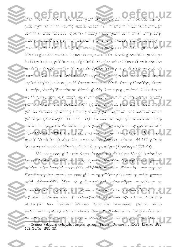 bilan   mashhur.   Arxeologik   madaniyatni   bir   etnik   guruh   bilan   bevosita   bog'lash
juda   qiyin   ish   bo'lib,   hozirgi   vaqtda   ko'pchilik   olimlar   tomonidan   isbotlanmagan
taxmin   sifatida   qaraladi.   Prjevorsk   moddiy   madaniyatini   tahlil   qilish   uning   rang-
barang   va   parchalangan   majmua   ekanligini   aniq   ko'rsatadi.   Shunga   qaramay,   u
muhim german komponentiga ega ekanligi aniq va ko'plab artefaktlar german xalqi
bilan bog'lanishi  mumkin. Prjevorsk  majmuasi  o'sha  davrdagi  vandallar  yashagan
hududga ko'proq yoki kamroq to'g'ri keldi. Shuning uchun Prjevorsk madaniyati va
vandallar   o'rtasida   ma'lum   bir   assotsiatsiya   va   korrelyatsiya   darajasi   mavjud   deb
taxmin   qilish   oqilona   ko'rinadi.   Milodiy   2-asrda   Prjevorsk   madaniyati   Karpat
tog'lari bo'ylab janub va janubi-sharqqa tarqala boshladi, sharqiy Slovakiya, Karpat
Ruteniya, sharqiy Vengriya va shimoli-g'arbiy Ruminiyaga, ehtimol Dukla dovoni
va   Moraviya   darvozasi   orqali,   va   shuning   uchun   ular   bilan   birga   emas.   Sharqiy
german   xalqlarining   boshqa   to lqini   (gotlar,   gepidlar,   gerulilar)   ko chib   o tganʻ ʻ ʻ
yo lida   Karpat   tog larining   shimoliy-sharqiy   yon   bag irlari   Pont   dashtlari   tomon	
ʻ ʻ ʻ
yo nalgan   (Strzelczyk   1992:   44—57).   Bu   odamlar   keyingi   manbalardan   bizga
ʻ
ma'lum bo'lgan o'sha Vandallarmi yoki yo'qligini aniq ayta olmaymiz. Shubhasiz,
Prjevorsk xalqi vandalik kimligining paydo bo'lishiga hissa qo'shgan bo'lishi kerak,
chunki   Vandallar   Kassius   Dio   tomonidan   va   Avgusta   tarixida   166-180   yillarda
Markomanni urushlari bilan bog'liq holda qayd etilgan (Strzelczyk 1992: 45). .
Miloddan avvalgi 2-asrda Karpat havzasiga kirib kelgan Vandal jamiyati va
iqtisodi   haqida   kam   ma'lumot   mavjud,   ammo   biz   o'sha   davrdagi   boshqa   german
xalqlari   bilan   bemalol   o'xshashlik   qilishimiz   mumkin.   Shimoliy   Germaniya   va
Skandinaviyadan   eramizdan   avvalgi   1-ming   yillikning   ikkinchi   yarmida   german
xalqi   dehqonchilik   bilan   shug ullanganligini   ko rsatadigan   mustahkam   va	
ʻ ʻ
shubhasiz   arxeologik   dalillar   mavjud.   Chorvachilik   va   chorvachilik   muhim   rol
o'ynagan   bo'lsa-da,   ularning   iqtisodiyoti,   shunga   qaramay,   qishloq   xo'jaligiga
asoslangan   edi.   5
Bundan   tashqari,   ko'pincha   Evropadagi   german   qabila
qo'shinlarining   asosiy   qismi,   masalan,   Teutones,   Marcomanni,   Franklar,   Alemani
va   boshqa   ko'plab   qo'shinlar   piyoda   askarlardan   iborat   bo'lganligi   va   faqat   otli
5
German   xalqining   dehqonlari   haqida,   qarang:   Tacitus,   Germania   ,   XXVI;   Diesner   1982:
123; Goffart 1980: 28. 