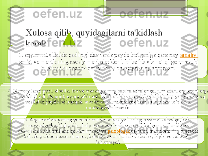 Xulosa qilib, quyidagilarni ta'kidlash 
kerak.
1. argument sifatida qadimgi davrlarda paydo bo'lganiga qaramay  amaliy  
san'at  	
va mantiqning asosiy manbalaridan biri bo'lib xizmat qilgan,mantiq 
bugungi kungacha qat'iy ilmiy nazariyaga aylanmagan.
2. Ijtimoiy taraqqiyot, albatta, fan va madaniyatning barcha sohalariga, jumladan, argumentlarga 
ham ta’sir qiladi. Polemik o'zaro ta'sirlarni tahlil qilish va modellashtirishning yangi, aniqroq 
vositalari paydo bo'lmoqda, nizolar va munozaralar o'tkazish tajribasi to'planib, 
umumlashtirilmoqda.
3. Argumentatsiyaning yana bir muhim xususiyati uning predmet sohasiga, bahs 
mavzusiga bog'liqligidir. Ilmiy munozaralarda samarali bo'lgan usullar biznes 
muzokaralarida mutlaqo qo'llanilmaydi va	
  psixologik   hiylalar , munozaraning maqsadi 
bahsda g'alaba qozonish emas, balki haqiqatni aniqlash bo'lsa, hiyla va sofizmlar 
ishlamaydi.                                                