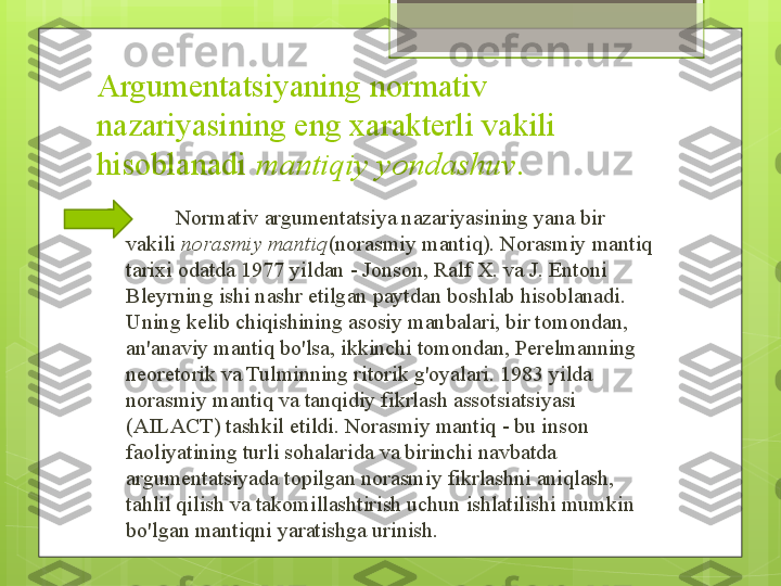 Argumentatsiyaning normativ 
nazariyasining eng xarakterli vakili 
hisoblanadi  mantiqiy yondashuv .

          Normativ argumentatsiya nazariyasining yana bir 
vakili	
  norasmiy mantiq (norasmiy mantiq). Norasmiy mantiq 
tarixi odatda 1977 yildan - Jonson, Ralf X. va J. Entoni 
Bleyrning ishi nashr etilgan paytdan boshlab hisoblanadi. 
Uning kelib chiqishining asosiy manbalari, bir tomondan, 
an'anaviy mantiq bo'lsa, ikkinchi tomondan, Perelmanning 
neoretorik va Tulminning ritorik g'oyalari. 1983 yilda 
norasmiy mantiq va tanqidiy fikrlash assotsiatsiyasi 
(AILACT) tashkil etildi. Norasmiy mantiq - bu inson 
faoliyatining turli sohalarida va birinchi navbatda 
argumentatsiyada topilgan norasmiy fikrlashni aniqlash, 
tahlil qilish va takomillashtirish uchun ishlatilishi mumkin 
bo'lgan mantiqni yaratishga urinish.                                              