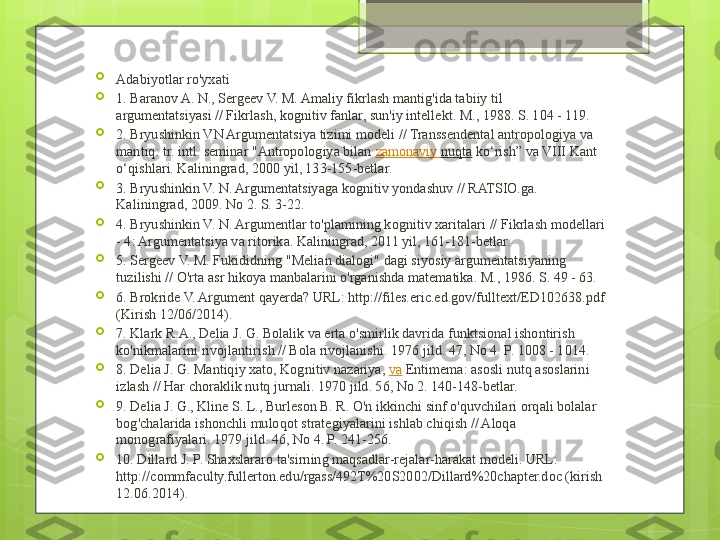 
Adabiyotlar ro'yxati

1. Baranov A. N., Sergeev V. M. Amaliy fikrlash mantig'ida tabiiy til 
argumentatsiyasi // Fikrlash, kognitiv fanlar, sun'iy intellekt. M., 1988. S. 104 - 119.

2. Bryushinkin VN Argumentatsiya tizimi modeli // Transsendental antropologiya va 
mantiq: tr. intl. seminar "Antropologiya bilan  zamonaviy   nuqta  	ko‘rish” va VIII Kant 
o‘qishlari. Kaliningrad, 2000 yil, 133-155-betlar.

3. Bryushinkin V. N. Argumentatsiyaga kognitiv yondashuv // RATSIO.ga. 
Kaliningrad, 2009. No 2. S. 3-22.

4. Bryushinkin V. N. Argumentlar to'plamining kognitiv xaritalari // Fikrlash modellari 
- 4: Argumentatsiya va ritorika. Kaliningrad, 2011 yil, 161-181-betlar.

5. Sergeev V. M. Fukididning "Melian dialogi" dagi siyosiy argumentatsiyaning 
tuzilishi // O'rta asr hikoya manbalarini o'rganishda matematika. M., 1986. S. 49 - 63.

6. Brokride V. Argument qayerda? URL: http://files.eric.ed.gov/fulltext/ED102638.pdf 
(Kirish 12/06/2014).

7. Klark R.A., Delia J. G. Bolalik va erta o'smirlik davrida funktsional ishontirish 
ko'nikmalarini rivojlantirish // Bola rivojlanishi. 1976 jild. 47, No 4. P. 1008 - 1014.

8. Delia J. G. Mantiqiy xato, Kognitiv nazariya,	
  va  	Entimema: asosli nutq asoslarini 
izlash // Har choraklik nutq jurnali. 1970 jild. 56, No 2. 140-148-betlar.

9. Delia J. G., Kline S. L., Burleson B. R. O'n ikkinchi sinf o'quvchilari orqali bolalar 
bog'chalarida ishonchli muloqot strategiyalarini ishlab chiqish // Aloqa 
monografiyalari. 1979 jild. 46, No 4. P. 241-256.

10. Dillard J. P. Shaxslararo ta'sirning maqsadlar-rejalar-harakat modeli. URL: 
http://commfaculty.fullerton.edu/rgass/492T%20S2002/Dillard%20chapter.doc (kirish 
12.06.2014).                                             