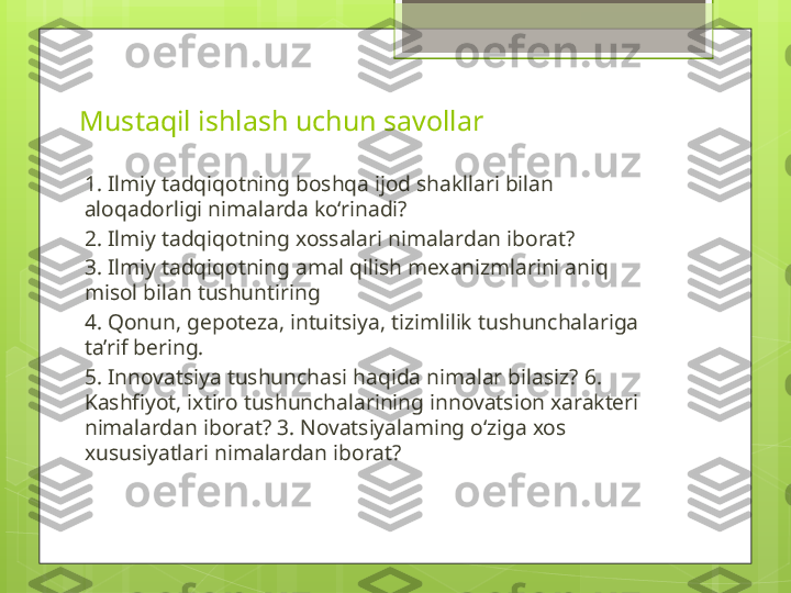 Mustaqil ishlash uchun savollar
1. Ilmiy tadqiqotning boshqa ijod shakllari bilan 
aloqadorligi nimalarda ko‘rinadi? 
2. Ilmiy tadqiqotning xossalari nimalardan iborat? 
3. Ilmiy tadqiqotning amal qilish mexanizmlarini aniq 
misol bilan tushuntiring 
4. Qonun, gepoteza, intuitsiya, tizimlilik tushunchalariga 
ta’rif bering. 
5 . Innovatsiya tushunchasi haqida nimalar bilasiz?  6 . 
Kashfiyot, ixtiro tushunchalarining innovatsion xarakteri 
nimalardan iborat? 3. Novatsiyalaming o‘ziga xos 
xususiyatlari nimalardan iborat?                                             