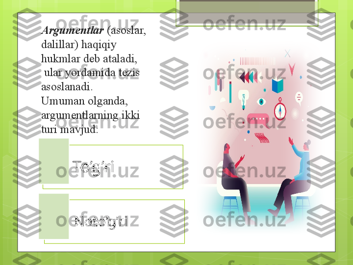 Argumentlar   (asoslar, 
dalillar) haqiqiy 
hukmlar deb ataladi,
 ular yordamida tezis 
asoslanadi.
Umuman olganda, 
argumentlarning ikki 
turi mavjud: 
To’g’ri
Noto’g’ri                                               