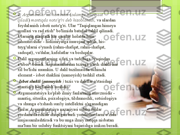 
2.  Argumentlar ad hominem  	( odamga murojaat 
qiladi )	
  mantiqda noto'g'ri deb hisoblanadi,  	va ulardan 
foydalanish isboti noto'g'ri. Ular "Taqiqlangan himoya 
usullari va rad etish" bo'limida batafsil tahlil qilinadi. 
Ularning maqsadi har qanday holatda ham 
ishontirishdir - hokimiyatga murojaat qilish, his-
tuyg'ularni o'ynash (rahm-shafqat, rahm-shafqat, 
sadoqat), va'dalar, kafolatlar va boshqalar.

Dalil argumentlarning sifati va tarkibiga "yaqindan 
e'tibor" beradi. Argumentlardan tezisga o'tish shakli har 
xil bo'lishi mumkin. U dalil tuzilmasida uchinchi 
element - isbot shaklini (namoyish) tashkil etadi.

  Isbot shakli   ( namoyish   )	
  tezis va dalillar o'rtasidagi 
mantiqiy bog'lanish usulidir.

Argumentatsiya ko'plab ilmiy fanlarning mavzusidir - 
mantiq, ritorika, psixologiya, tilshunoslik, sotsiologiya 
va shunga o'xshash sun'iy intellektni o'rganadigan 
fanlar. Argumentatsiya nazariyasi ushbu fanlar 
yordamida ishlab chiqilgan turli yondashuvlarni o'zida 
mujassamlashtiradi va bu unga ilmiy nutqqa nisbatan 
ma'lum bir uslubiy funktsiyani bajarishga imkon beradi.                                             