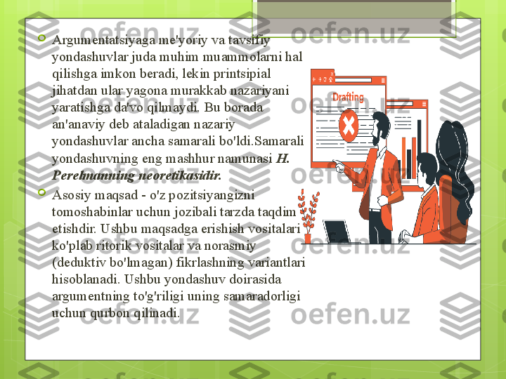 
Argumentatsiyaga me'yoriy va tavsifiy 
yondashuvlar juda muhim muammolarni hal 
qilishga imkon beradi, lekin printsipial 
jihatdan ular yagona murakkab nazariyani 
yaratishga da'vo qilmaydi. Bu borada 
an'anaviy deb ataladigan nazariy 
yondashuvlar ancha samarali bo'ldi.Samarali 
yondashuvning eng mashhur namunasi  H. 
Perelmanning neoretikasidir. 

Asosiy maqsad - o'z pozitsiyangizni 
tomoshabinlar uchun jozibali tarzda taqdim 
etishdir. Ushbu maqsadga erishish vositalari 
ko'plab ritorik vositalar va norasmiy 
(deduktiv bo'lmagan) fikrlashning variantlari 
hisoblanadi. Ushbu yondashuv doirasida 
argumentning to'g'riligi uning samaradorligi 
uchun qurbon qilinadi.                                             