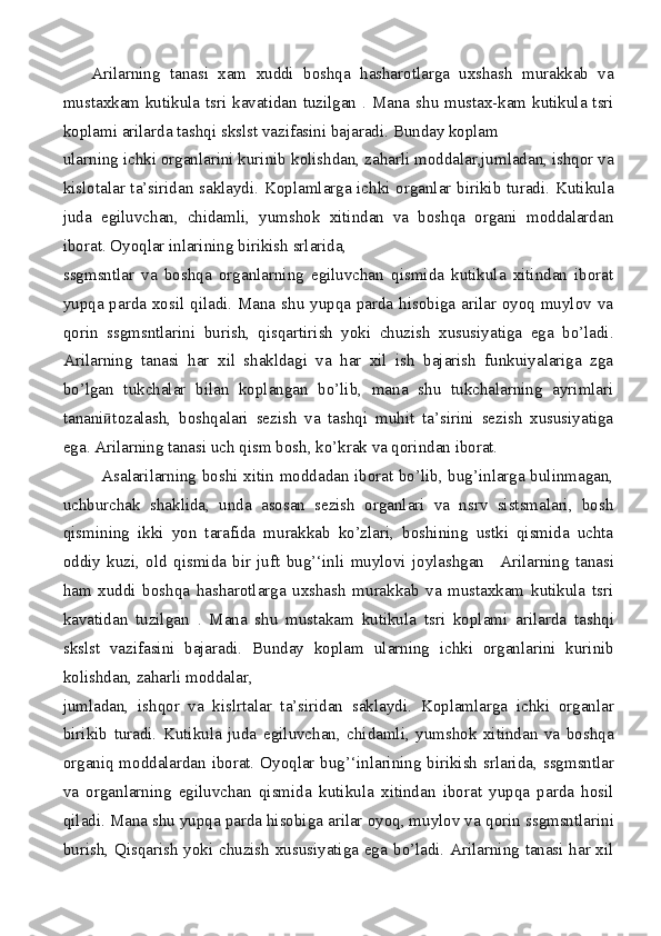       Arilarning   tanasi   xam   xuddi   boshqa   hasharotlarga   uxshash   murakkab   va
mustaxkam kutikula tsri kavatidan tuzilgan   .   Mana shu mustax-kam kutikula tsri
koplami arilarda   tashqi skslst vazifasini bajaradi. Bunday koplam
ularning ichki organlarini kurinib   kolishdan, zaharli moddalar,jumladan, ishqor va
kislotalar ta’siridan saklaydi.   Koplamlarga ichki organlar birikib turadi. Kutikula
juda   egiluvchan,   chidamli,   yumshok   xitindan   va   boshqa   organi   moddalardan
iborat. Oyoqlar inlarining birikish srlarida,
ssgmsntlar   va   boshqa   organlarning   egiluvchan   qismida   kutikula   xitindan   iborat
yupqa parda xosil qiladi. Mana shu yupqa parda hisobiga arilar oyoq muylov va
qorin   ssgmsntlarini   burish,   qisqartirish   yoki   chuzish   xususiyatiga   ega   bo’ladi.
Arilarning   tanasi   har   xil   shakldagi   va   har   xil   ish   bajarish   funkuiyalariga   zga
bo’lgan   tukchalar   bilan   koplangan   bo’lib,   mana   shu   tukchalarning   ayrimlari
tanani tozalash,   boshqalari   sezish   va   tashqi   muhit   ta’sirini   sezish   xususiyatigaӣ
ega. Arilarning tanasi uch qism   bosh, ko’krak va qorindan iborat.
             Asalarilarning boshi xitin moddadan iborat bo’lib, bug’inlarga bulinmagan,
uchburchak   shaklida,   unda   asosan   sezish   organlari   va   nsrv   sistsmalari,   bosh
qismining   ikki   yon   tarafida   murakkab   ko’zlari,   boshining   ustki   qismida   uchta
oddiy   kuzi,   old   qismida   bir   juft   bug’‘inli   muylovi   joylashgan _   Arilarning   tanasi
ham   xuddi   boshqa   hasharotlarga   uxshash   murakkab   va   mustaxkam   kutikula   tsri
kavatidan   tuzilgan   .   Mana   shu   mustakam   kutikula   tsri   koplami   arilarda   tashqi
skslst   vazifasini   bajaradi.   Bunday   koplam   ularning   ichki   organlarini   kurinib
kolishdan, zaharli moddalar,
jumladan,   ishqor   va   kislrtalar   ta’siridan   saklaydi.   Koplamlarga   ichki   organlar
birikib   turadi.   Kutikula   juda   egiluvchan,   chidamli,   yumshok   xitindan   va   boshqa
organiq moddalardan iborat. Oyoqlar bug’ ‘ inlarining birikish srlarida,   ssgmsntlar
va   organlarning   egiluvchan   qismida   kutikula   xitindan   iborat   yupqa   parda   hosil
qiladi. Mana   shu yupqa parda hisobiga arilar oyoq, muylov va  qorin  ssgmsntlarini
burish, Qisqarish yoki chuzish xususiyatiga ega   bo’ladi. Arilarning tanasi har xil 