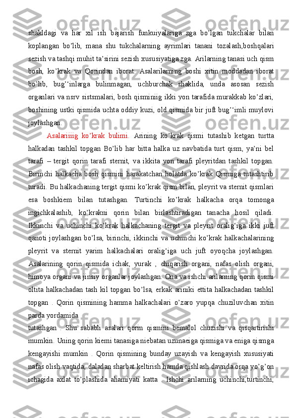 shakldagi   va   har   xil   ish   bajarish   funkuiyalariga   zga   bo’lgan   tukchalar   bilan
koplangan   bo’lib,   mana   shu   tukchalarning   ayrimlari   tanani   tozalash,boshqalari
sezish va tashqi muhit ta’sirini sezish   xususiyatiga zga. Arilarning tanasi uch  qism
bosh,   ko’krak   va   Qorindan   iborat.   Asalarilarning   boshi   xitin   moddadan   iborat
bo’lib,   bug’‘inlarga   bulinmagan,   uchburchak   shaklida,   unda   asosan   sezish
organlari va nsrv sistsmalari, bosh qisminiig ikki yon tarafida murakkab ko’zlari,
boshining ustki qismida uchta oddiy kuzi, old qismida bir juft bug’‘imli muylovi
joylashgan .
          Asalariiiig   ko’krak   bulimi.   Arining   ko’krak   qismi   tutashib   ketgan   turtta
halkadan   tashkil   topgan   Bo’lib   har   bitta   halka   uz   navbatida   turt   qism,   ya’ni   bel
tarafi   –   tergit   qorin   tarafi   sternit,   va   ikkita   yon   tarafi   pleyritdan   tashkil   topgan.
Birinchi   halkacha   bosh   qismini   harakatchan   holatda   ko’krak   Qismiga   tutashtirib
turadi. Bu halkachaning tergit qismi ko’krak qism bilan, pleyrit va sternit qismlari
esa   bosh kiem   bilan   tutashgan.   Turtinchi   ko’krak   halkacha   orqa   tomonga
ingichkalashib,   ko’krakni   qorin   bilan   birlashtiradigan   tanacha   hosil   qiladi.
Ikkinchi   va   uchinchi   ko’krak   halkachaning   tergit   va   pleyrit   oralig‘iga   ikki   juft
qanoti joylashgan bo’lsa, birinchi, ikkinchi   va uchinchi ko’krak halkachalarining
pleyrit   va   sternit   yarim   halkachalari   oralig‘iga   uch   juft   oyoqcha   joylashgan.
A s alarining   qorin   qismida   ichak,   yurak   ,   chiqarish   organi,   nafa s   olish   organi,
himoya organi va jin s iy organ l ar jo y lashgan. Ona va ishchi arilarning qorin qismi
oltita halkachadan tash kil topgan bo’lsa, erkak ariniki   ettita halkachadan tashkil
topgan   .   Qorin   qismining   hamma   halkachalari   o’zaro   yupqa   chuziluvchan   xitin
parda yordamida
tutashgan   .   Shu   sababli   asalari   qorin   qismini   bemalol   chuzishi   va   qisqartirishi
mumkin. Uning qorin kiemi   tanasiga niebatan uzunaeiga qismiga va eniga qismga
kengayishi   mumkin   .   Qorin   qismining   bunday   uzayish   va   kengayish   xususiyati
nafa s  olish vaqtida ,  daladan sharbat   keltirish hamda qishlash davrida orqa yo’g’on
ichagida   axlat   to’plashida   ahamiyati   katta   .   Ishchi   arilarning   uchinchi,turtinchi, 