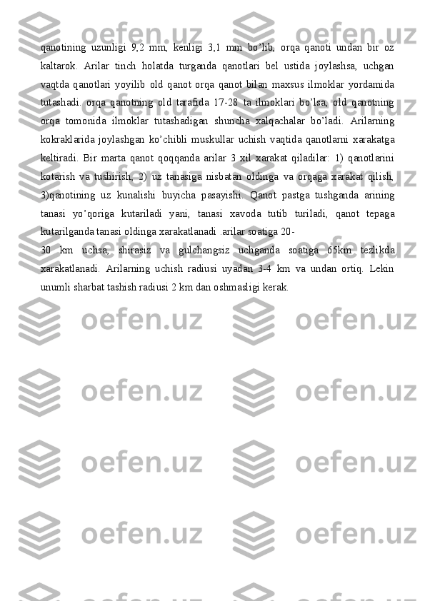 qanotining   uzunligi   9,2   mm,   kenligi   3,1   mm   bo’lib,   orqa   qanoti   undan   bir   oz
kaltarok.   Arilar   tinch   holatda   turganda   qanotlari   bel   ustida   joylashsa,   uchgan
vaqtda   qanotlari   yoyilib   old   qanot   orqa   qanot   bilan   maxsus   ilmoklar   yordamida
tutashadi.   orqa   qanotning   old   tarafida   17-28   ta   ilmoklari   bo’lsa,   old   qanotning
orqa   tomonida   ilmoklar   tutashadigan   shuncha   xalqachalar   bo’ladi.   Arilarning
kokraklarida   joylashgan   ko’chibli   muskullar   uchish   vaqtida   qanotlarni   xarakatga
keltiradi.   Bir   marta   qanot   qoqqanda   arilar   3   xil   xarakat   qiladilar:   1)   qanotlarini
kotarish   va   tushirish,   2)   uz   tanasiga   nisbatan   oldinga   va   orqaga   xarakat   qilish,
3)qanotining   uz   kunalishi   buyicha   pasayishi.   Qanot   pastga   tushganda   arining
tanasi   yo’qoriga   kutariladi   yani,   tanasi   xavoda   tutib   turiladi,   qanot   tepaga
kutarilganda tanasi oldinga xarakatlanadi  . arilar soatiga 20-
30   km   uchsa,   shirasiz   va   gulchangsiz   uchganda   soatiga   65km   tezlikda
xarakatlanadi.   Arilarning   uchish   radiusi   uyadan   3-4   km   va   undan   ortiq.   Lekin
unumli sharbat tashish radiusi 2 km dan oshmasligi kerak. 