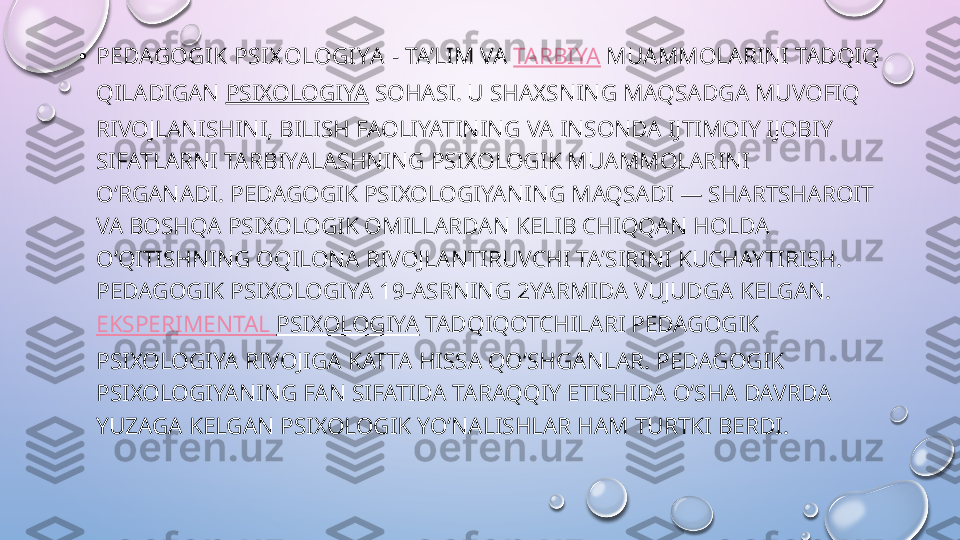 • PEDAGOGIK PSIX OLOGIYA  - TAʼLIM VA  TARBIYA  MUAMMOLARINI TADQIQ 
QILADIGAN  PSIXOLOGIYA  SOHASI. U SHAXSNING MAQSADGA MUVOFIQ 
RIVOJLANISHINI, BILISH FAOLIYATINING VA INSONDA IJTIMOIY IJOBIY 
SIFATLARNI TARBIYALASHNING PSIXOLOGIK MUAMMOLARINI 
OʻRGANADI. PEDAGOGIK PSIXOLOGIYANING MAQSADI — SHARTSHAROIT 
VA BOSHQA PSIXOLOGIK OMILLARDAN KELIB CHIQQAN HOLDA 
OʻQITISHNING OQILONA RIVOJLANTIRUVCHI TAʼSIRINI KUCHAYTIRISH. 
PEDAGOGIK PSIXOLOGIYA 19-ASRNING 2YARMIDA VUJUDGA KELGAN. 
EKSPERIMENTAL   PSIXOLOGIYA  TADQIQOTCHILARI PEDAGOGIK 
PSIXOLOGIYA RIVOJIGA KATTA HISSA QOʻSHGANLAR. PEDAGOGIK 
PSIXOLOGIYANING FAN SIFATIDA TARAQQIY ETISHIDA OʻSHA DAVRDA 
YUZAGA KELGAN PSIXOLOGIK YOʻNALISHLAR HAM TURTKI BERDI.  