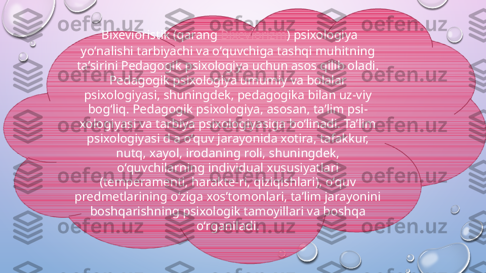   Bixevioristik (qarang  Bixeviorizm ) psixologiya 
yoʻnalishi tarbiyachi va oʻquvchiga tashqi muhitning 
taʼsirini Pedagogik psixologiya uchun asos qilib oladi. 
Pedagogik psixologiya umumiy va bolalar 
psixologiyasi, shuningdek, pedagogika bilan uz-viy 
bogʻliq. Pedagogik psixologiya, asosan, taʼlim psi-
xologiyasi va tarbiya psixologiyasiga boʻlinadi. Taʼlim 
psixologiyasi d a oʻquv jarayonida xotira, tafakkur, 
nutq, xayol, irodaning roli, shuningdek, 
oʻquvchilarning individual xususiyatlari 
(temperamenti, harakte-ri, qiziqishlari), oʻquv 
predmetlarining oʻziga xos’tomonlari, taʼlim jarayonini 
boshqarishning psixologik tamoyillari va boshqa 
oʻrganiladi.  