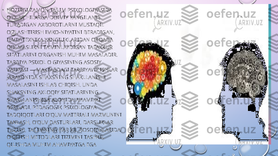 •
HOZIRGI ZAMON TAʼLIM PSIXOLOGIYASIDA 
OʻQUVCHILARGA DOIMIY YANGILANIB 
TURADIGAN AXBOROTLARNI MUSTAQIL 
OʻZLASHTIRISH IMKO-NIYATINI BERADIGAN, 
ILMIY-TEXNIKA YANGILIKLARIDAN ORQADA 
QOLMASLIKNI TAʼMINLAYDIGAN TAFAKKUR 
SIFATLARINI OʻRGANISH MUHIM MASALADIR. 
TARBIYA PSIXOL O GIYASINING ASOSIY 
VAZIFASI — MAKTABDAGI TARBIYAVIY ISHLAR 
JARAYONIDA SHAXSNING SHAKLLANISHI 
MASALASINI ISHLAB CHIQISH. UNDA 
SHAXSNING AXLOQIY SIFATLARINING 
SHAKLLANISHIGA ALOHIDA AHAMIYAT 
BERILADI. PEDAGOGIK PSIXOLOGIYA 
TADQIQOTLARI OʻQUV MATERIALI MAZMUNINI 
TANLASH, OʻQUV DASTURLARI, DARSLIKLAR 
TUZISH, TAʼLIMNING HAR XIL BOSQICHLARIDA 
OʻQITISH METODLARI TIZIMINI TASHKIL 
QILISHDA MUHIM AHAMIYATGA EGA  